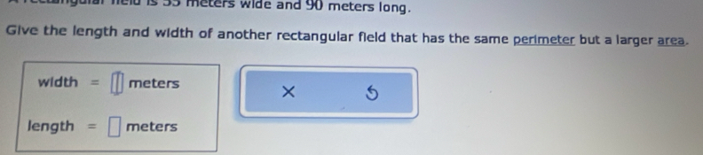 is 35 meters wide and 90 meters long. 
Give the length and width of another rectangular field that has the same perimeter but a larger area.
width =□ meters
× 5
length =□ meters