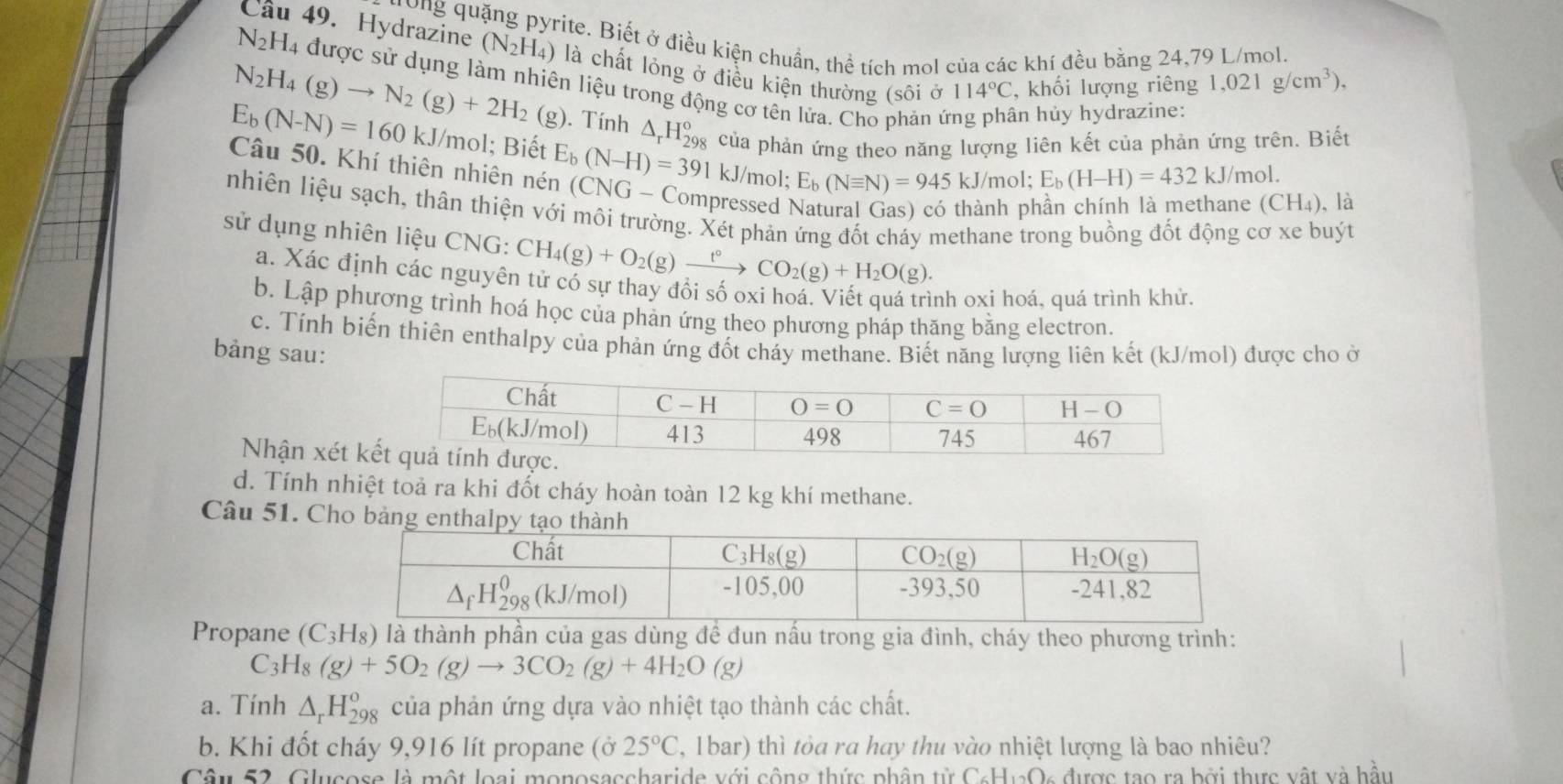 vite. Biết ở điều kiện chuẩn, thể tích mol của các khí đều bằng 24,79 L/mol.
Cầu 49. Hydrazine (N_2H_4) là chất lỏng ở điều kiện thường (sôi ở 114°C , khối lượng riêng
1,021g/cm^3),
N_2H_4 la được sử dụng làm nhiên liệu trong động cơ tên lửa. Cho phản ứng phân hủy hydrazine:
N_2H_4(g)to N_2(g)+2H_2 (g). Tính △ _rH_(298)°
E_b(N-N)=160kJ/mol l; Biết E_b(N-H)=391 của phản ứng theo năng lượng liên kết của phản ứng trên. Biết
kJ/mol; E_b(Nequiv N)=945kJ/mol;E_b(H-H)=432kJ/m ol.
Câu 50. Khí thiên nhiên nén (CNG- Compressed Natural Gas) có thành phần chính là methane (CH₄), là
nhiện liệu sạch, thân thiện với môi trường. Xét phản ứng đốt cháy methane trong buồng đốt động cơ xe buýt
sử dụng nhiên liệu CNG: CH_4(g)+O_2(g)xrightarrow t°CO_2(g)+H_2O(g).
a. Xác định các nguyên tử có sự thay đổi số oxi hoá. Viết quá trình oxi hoá, quá trình khử.
b. Lập phương trình hoá học của phản ứng theo phương pháp thăng bằng electron.
c. Tính biến thiên enthalpy của phản ứng đốt cháy methane. Biết năng lượng liên kết (kJ/mol) được cho ở
bảng sau:
Nhận xét k
d. Tính nhiệt toả ra khi đốt cháy hoàn toàn 12 kg khí methane.
Câu 51. Cho bản
Propane (C_3H_8) là thành phần của gas dùng đề đun nấu trong gia đình, cháy theo phương trình:
C_2 Hg (g)+5O_2(g)to 3CO_2(g)+4H_2O (g)
a. Tính △ _rH_(298)^o của phản ứng dựa vào nhiệt tạo thành các chất.
b. Khi đốt cháy 9,916 lít propane (ở 25°C , 1bar) thì tỏa ra hay thu vào nhiệt lượng là bao nhiêu?
Câu 52. Glucose là một loại monosaccharide với công thức phân tử C_6H_12O 2 được tạo ra bởi thực vật và hầu