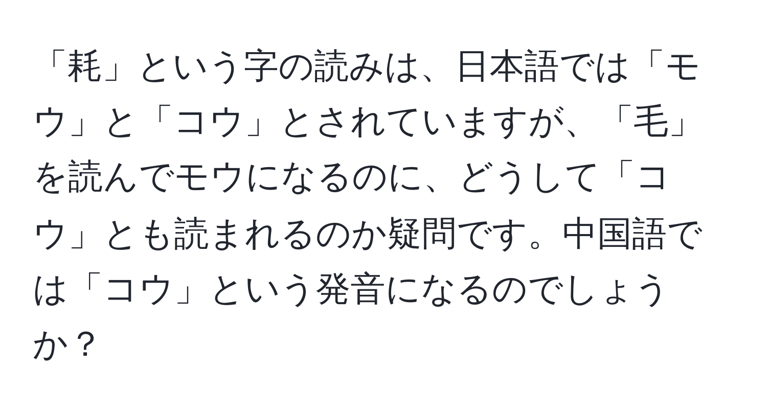 「耗」という字の読みは、日本語では「モウ」と「コウ」とされていますが、「毛」を読んでモウになるのに、どうして「コウ」とも読まれるのか疑問です。中国語では「コウ」という発音になるのでしょうか？