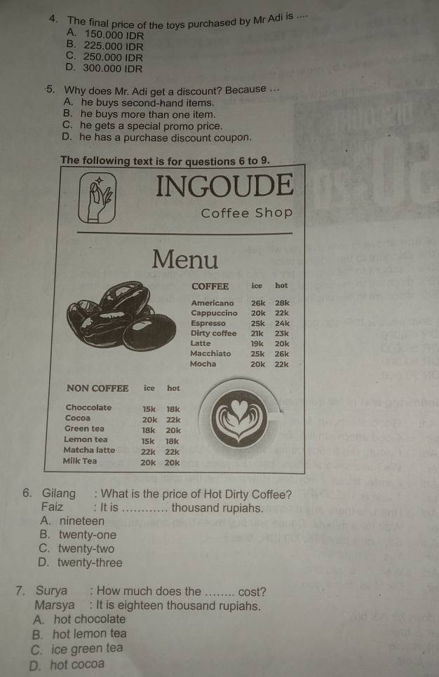 The final price of the toys purchased by Mr Adi is ....
A. 150.000 IDR
B. 225.000 IDR
C. 250.000 IDR
D. 300.000 IDR
·5. Why does Mr. Adi get a discount? Because …
A. he buys second-hand items.
B. he buys more than one item.
C. he gets a special promo price.
D. he has a purchase discount coupon.
The following text is for questions 6 to 9.
INGOUDE
Coffee Shop
Menu
COFFEE ice hot
Americano 26k 28k
Cappuccino 20k 22k
Espresso 25k 24k
Dirty coffee 21k 23k
Latte 19k 20k
Macchiato 25k 26k
Mocha 20k 22k
NON COFFEE ice hot
Choccolate 15k 18k
Cocoa 20k 22k
Green tea 18k 20k
Lemon tea 15k 18k
Matcha latte 22k 22k
Milk Tea 20k 20k
6. Gilang : What is the price of Hot Dirty Coffee?
Faiz : It is _. thousand rupiahs.
A. nineteen
B. twenty-one
C. twenty-two
D. twenty-three
7. Surya : How much does the _cost?
Marsya : It is eighteen thousand rupiahs.
A. hot chocolate
B. hot lemon tea
C. ice green tea
D. hot cocoa