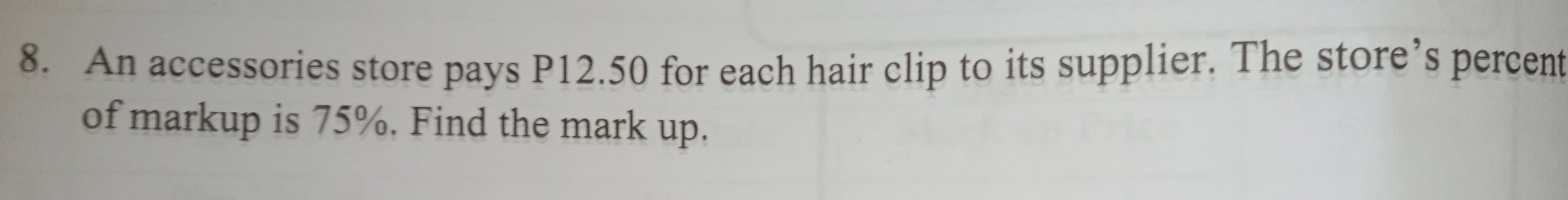 An accessories store pays P12.50 for each hair clip to its supplier. The store’s percent
of markup is 75%. Find the mark up.