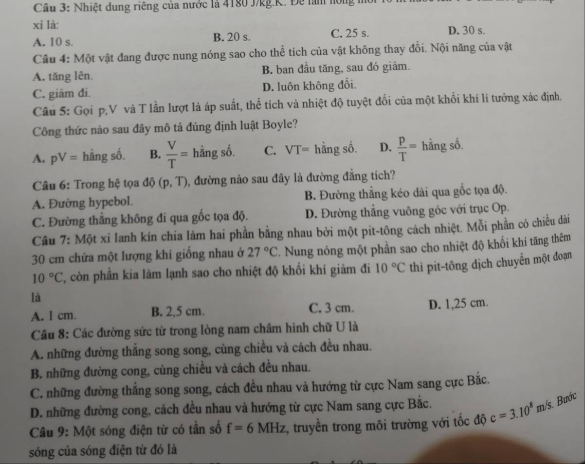 Nhiệt dung riêng của nước là 4180 J/kg.K. Để làm hóng m
xỉ là:
A. 10 s. B. 20 s.
C. 25 s. D. 30 s.
Câu 4: Một vật đang được nung nóng sao cho thể tích của vật không thay đổi. Nội năng của vật
A. tăng lên. B. ban đầu tăng, sau đó giảm.
C. giảm đi. D. luôn không đổi.
Câu 5: Gọi p,V và T lần lượt là áp suất, thể tích và nhiệt độ tuyệt đối của một khối khí lí tưởng xác định.
Công thức nào sau đây mô tả đúng định luật Boyle?
A. pV= hằng số. B.  V/T = hằng số. C. VT= hằng số. D.  p/T = hằng số.
Câu 6: Trong hệ tọa độ (p,T) , đường nào sau đây là đường đẳng tích?
A. Đường hypebol. B. Đường thắng kéo dài qua gốc tọa độ.
C. Đường thắng không đi qua gốc tọa độ. D. Đường thắng vuông góc với trục Op.
Câu 7: Một xi Ianh kín chia làm hai phần bằng nhau bởi một pit-tông cách nhiệt. Mỗi phần có chiều dài
30 cm chứa một lượng khí giống nhau ở 27°C F. Nung nóng một phần sao cho nhiệt độ khối khí tăng thêm
10°C 2, còn phần kia làm lạnh sao cho nhiệt độ khối khí giảm đi 10°C thì pit-tông dịch chuyển một đoạn
là
A. 1 cm. B. 2,5 cm. C. 3 cm.
D. 1,25 cm.
Câu 8: Các đường sức từ trong lòng nam châm hình chữ U là
A. những đường thắng song song, cùng chiều và cách đều nhau.
B. những đường cong, cùng chiều và cách đều nhau.
C. những đường thẳng song song, cách đều nhau và hướng từ cực Nam sang cực Bắc.
D. những đường cong, cách đều nhau và hướng từ cực Nam sang cực Bắc.
Câu 9: Một sóng điện từ có tần số f=6MHz 1, truyền trong môi trường với tốc độ c=3.10^8m/s Bước
sóng của sóng điện từ đó là