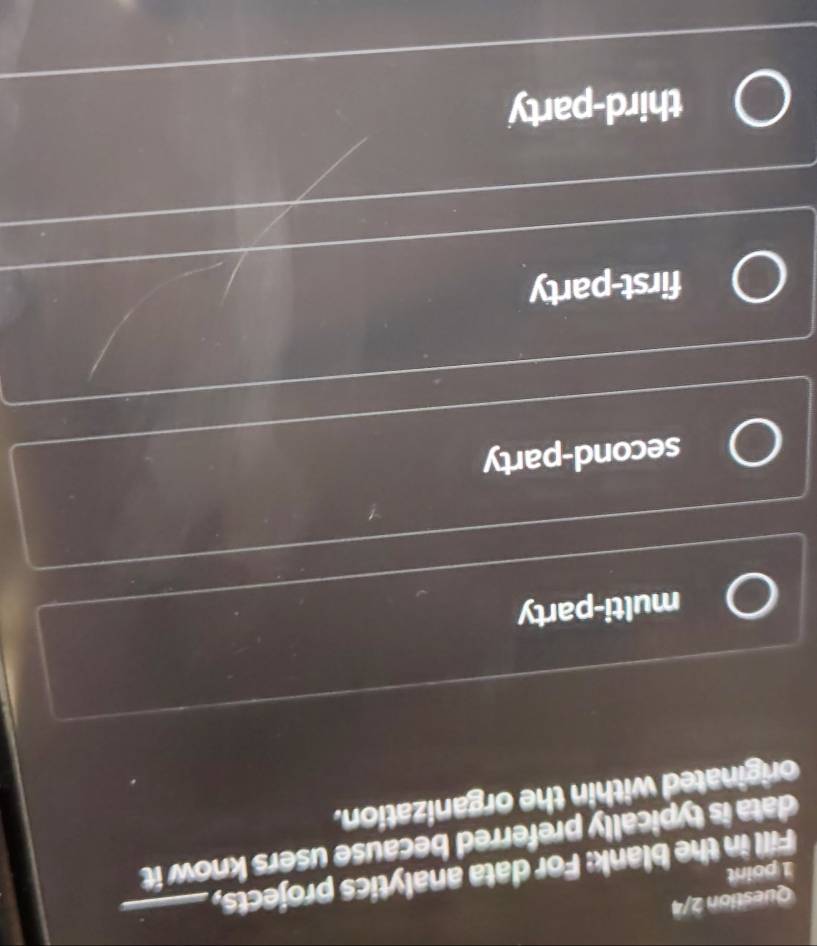 Question 2/4
Fill in the blank: For data analytics projects,_
1 point
data is typically preferred because users know it
originated within the organization.
multi-party
second-party
first-party
third-party
