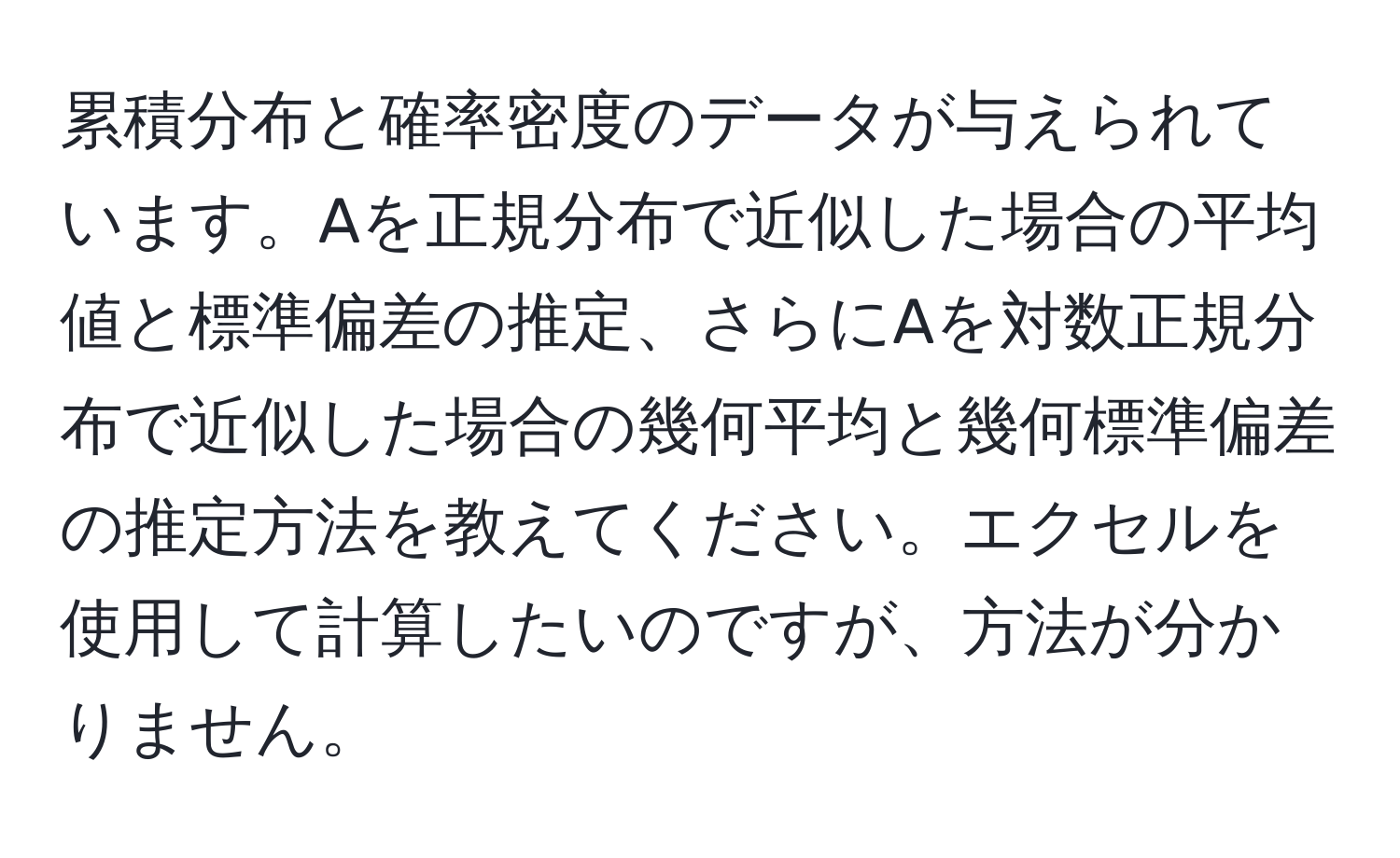 累積分布と確率密度のデータが与えられています。Aを正規分布で近似した場合の平均値と標準偏差の推定、さらにAを対数正規分布で近似した場合の幾何平均と幾何標準偏差の推定方法を教えてください。エクセルを使用して計算したいのですが、方法が分かりません。