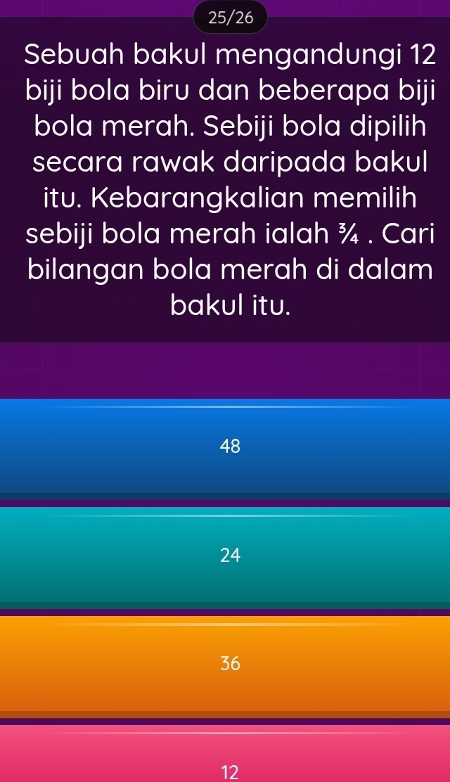 25/26
Sebuah bakul mengandungi 12
biji bola biru dan beberapa biji
bola merah. Sebiji bola dipilih
secara rawak daripada bakul
itu. Kebarangkalian memilih
sebiji bola merah ialah ¾ . Cari
bilangan bola merah di dalam
bakul itu.
48
24
36
12