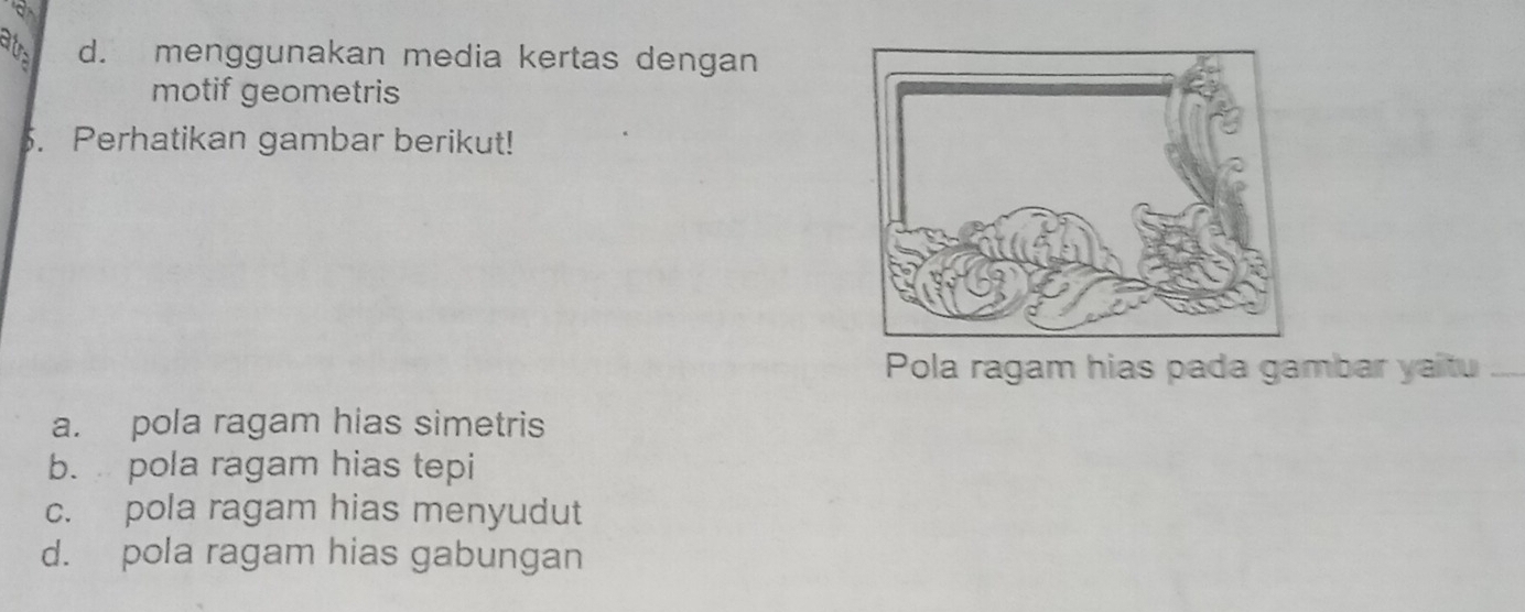 dus d. menggunakan media kertas dengan
motif geometris
. Perhatikan gambar berikut!
Pola ragam hias pada gambar yaitu
a. pola ragam hias simetris
b. pola ragam hias tepi
c. pola ragam hias menyudut
d. pola ragam hias gabungan