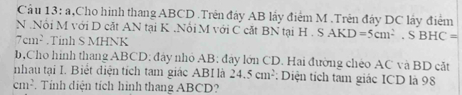 a h,Cho hình thang ABCD.Trên đây AB lấy điểm M.Trên đây DC lấy điểm 
N .Nổi M với D cắt AN tại K.Nổi M với C cặt BN tại H. S AKD=5cm^2. S BI IC=
7cm^2.Tinh S MHNK 
b,Cho hình thang ABCD : đây nhỏ AB : đây lớn CD. Hai đường chéo AC và BD cặt 
nhau tại I. Biết điện tích tam giác ABI là 24.5cm^2 : Diện tích tam giác ICD là 98
cm^2. Tính diện tích hình thang ABCD?