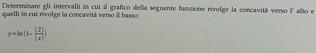 Determinare gli intervalli in cui il grafico della seguente funzione rivolge la concavità verso 1' alto e 
quelli in cui rivolge la concavità verso il basso:
y=ln (1- (2)/(x) )