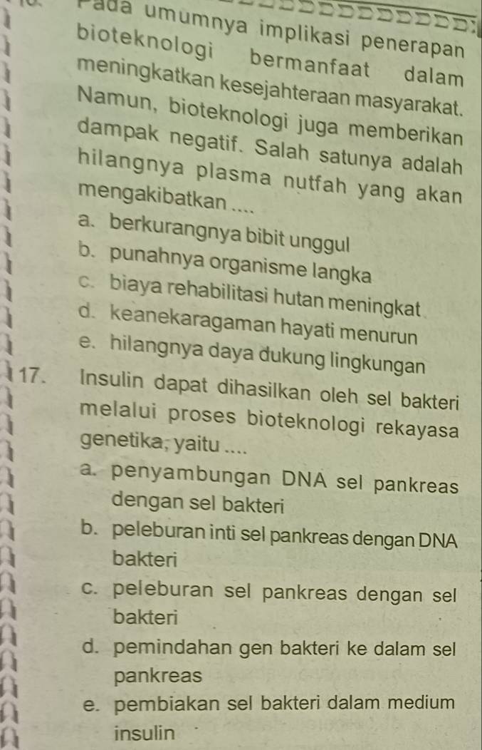 ada m mnya implikasi penerapan
bioteknologi bermanfaat dalam
meningkatkan kesejahteraan masyarakat.
Namun, bioteknologi juga memberikan
dampak negatif. Salah satunya adalah
hilangnya plasma nutfah yang akan
mengakibatkan ....
a. berkurangnya bibit unggul
b. punahnya organisme langka
c. biaya rehabilitasi hutan meningkat
d. keanekaragaman hayati menurun
e. hilangnya daya dukung lingkungan
17. Insulin dapat dihasilkan oleh sel bakteri
melalui proses bioteknologi rekayasa
genetika, yaitu ....
a. penyambungan DNA sel pankreas
dengan sel bakteri
b. peleburan inti sel pankreas dengan DNA
bakteri
c. peleburan sel pankreas dengan sel
bakteri
d. pemindahan gen bakteri ke dalam sel
pankreas
e. pembiakan sel bakteri dalam medium
insulin