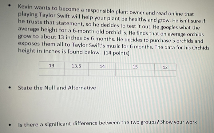 Kevin wants to become a responsible plant owner and read online that 
playing Taylor Swift will help your plant be healthy and grow. He isn’t sure if 
he trusts that statement, so he decides to test it out. He googles what the 
average height for a 6-month -old orchid is. He finds that on average orchids 
grow to about 13 inches by 6 months. He decides to purchase 5 orchids and 
exposes them all to Taylor Swift’s music for 6 months. The data for his Orchids 
height in inches is found below. (14 points) 
State the Null and Alternative 
Is there a significant difference between the two groups? Show your work