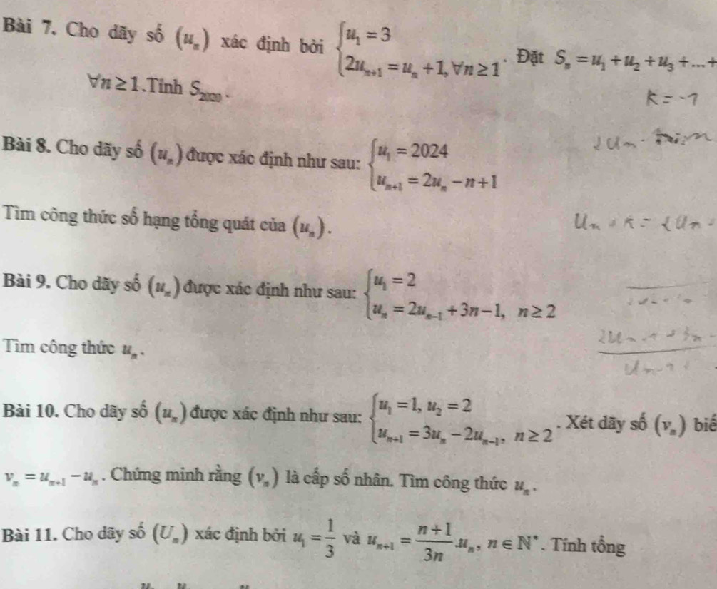 Cho dãy shat 0 (u_n) xác định bởi beginarrayl u_1=3 2u_n+1=u_n+1,forall n≥ 1endarray. Đặt S_n=u_1+u_2+u_3+...
forall n≥ 1.Tinh S_2000.
Bài 8. Cho dãy số (u_n) được xác định như sau: beginarrayl u_1=2024 u_n+1=2u_n-n+1endarray.
Tìm công thức số hạng tổng quát của (u_n).
Bài 9. Cho dãy surd (circ)^(_ ) (u_n) được xác định như sau: beginarrayl u_1=2 u_n=2u_n-1+3n-1,n≥ 2endarray.
Tìm công thức u_n.
Bài 10. Cho dãy 2x-3 (u_n) được xác định như sau: beginarrayl u_1=1,u_2=2 u_n+1=3u_n-2u_n-1,n≥ 2endarray.. Xét dãy số (V_n) biế
v_n=u_n+1-u_n. Chứng minh rằng (v_n) là cấp số nhân. Tìm công thức u_n.
Bài 11. Cho dãy số (U_n) xác định bởi u_1= 1/3  và u_n+1= (n+1)/3n u_n,n∈ N^*. Tính tổng