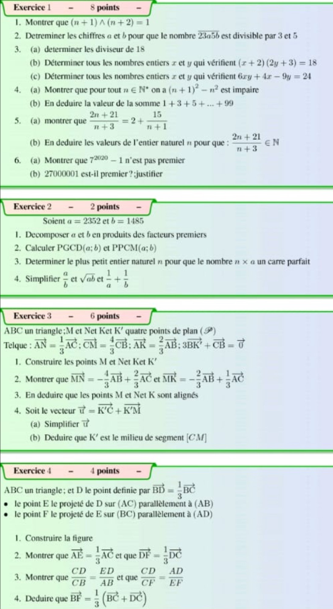 Montrer que (n+1)wedge (n+2)=1
2. Detreminer les chiffres a et b pour que le nombre overline 23a5b est divisible par 3 et 5
3. (a) determiner les diviseur de 18
(b) Déterminer tous les nombres entiers x et y qui vérifient (x+2)(2y+3)=18
(c) Déterminer tous les nombres entiers x et y qui vérifient 6xy+4x-9y=24
4. (a) Montrer que pour tout n∈ N^* on a (n+1)^2-n^2 est impaire
(b) En deduire la valeur de la somme 1+3+5+...+99
5. (a) montrer que  (2n+21)/n+3 =2+ 15/n+1 
(b) En deduire les valeurs de l’entier naturel n pour que :  (2n+21)/n+3 ∈ N
6. (a) Montrer que 7^(2020)-1 n’est pas premier
(b) 27000001 est-il premier ? ;justifier
Exercice 2 - 2 points -
Soient a=2352 et b=1485
1. Decomposer α et ben produits des facteurs premiers
2. Calculer PGCD(a;b) et PPCM(a;b)
3. Determiner le plus petit entier naturel n pour que le nombre n ×α un carre parfait
4. Simplifier  a/b  et sqrt(ab) et  1/a + 1/b 
Exercice 3 - 6 points -
K'
ABC un triangle ;M et Net Ket quatre points de plan (P)
Telque : vector AN= 1/3 vector AC;vector CM= 4/3 vector CB;vector AK= 2/3 vector AB;3vector BK'+vector CB=vector 0
1. Construire les points M et Net Ket K’
2. Montrer que vector MN=- 4/3 vector AB+ 2/3 vector AC et vector MK=- 2/3 vector AB+ 1/3 vector AC
3. En deduire que les points M et Net K sont alignés
4. Soit le vecteur vector u=vector K'C+vector K'M
(a) Simplifier vector u
(b) Deduire que K' est le milieu de segment [CM]
Exercice 4 - 4 points -
ABC un triangle; et D le point definie par vector BD= 1/3 vector BC
le point E le projeté de osur(AC) parallèlement à (AB)
le point F le projeté de E sur (BC) parallèlement à (AD)
1. Construire la figure
2. Montrer que vector AE= 1/3 vector AC et que vector DF= 1/3 vector DC
3. Montrer que  CD/CB = ED/AB  et que  CD/CF = AD/EF 
4. Deduire que vector BF= 1/3 (vector BC+vector DC)