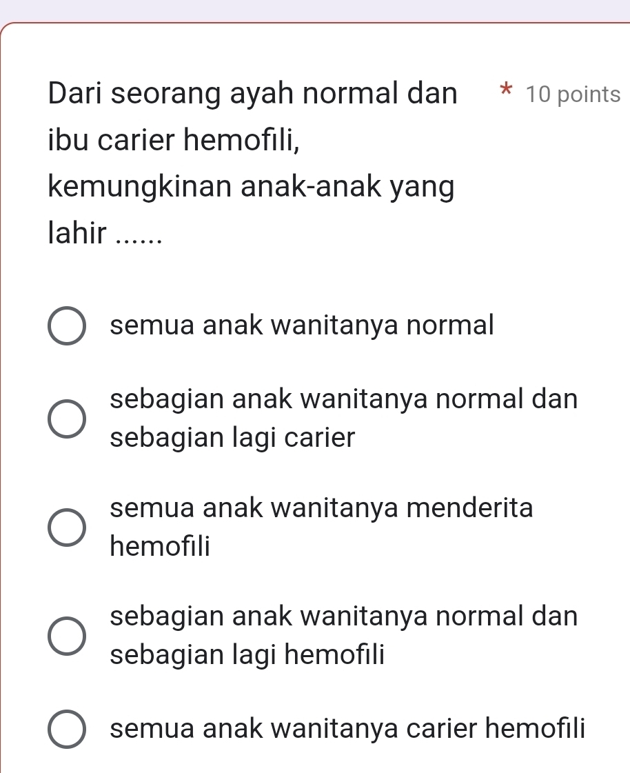 Dari seorang ayah normal dan * 10 points
ibu carier hemofıli,
kemungkinan anak-anak yang
lahir ......
semua anak wanitanya normal
sebagian anak wanitanya normal dan
sebagian lagi carier
semua anak wanitanya menderita
hemofili
sebagian anak wanitanya normal dan
sebagian lagi hemofili
semua anak wanitanya carier hemofili