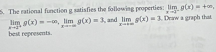 The rational function g satisfies the following properties: limlimits _xto 2^-g(x)=+∈fty ,
limlimits _xto 2^+g(x)=-∈fty , limlimits _xto -∈fty g(x)=3 , and limlimits _xto +∈fty g(x)=3. Draw a graph that
best represents.