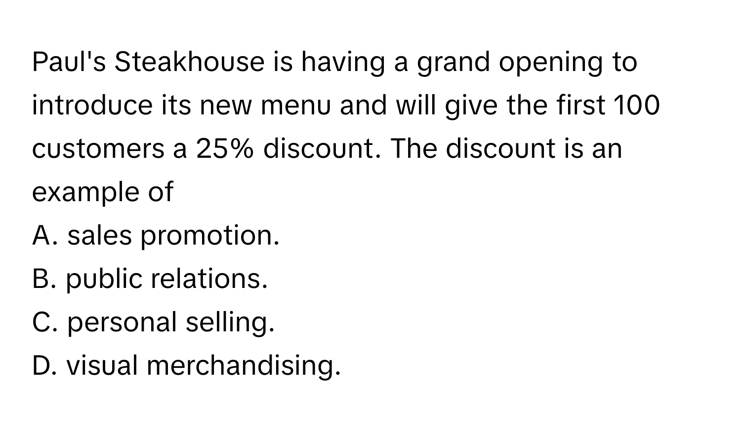 Paul's Steakhouse is having a grand opening to introduce its new menu and will give the first 100 customers a 25% discount. The discount is an example of 

A. sales promotion. 
B. public relations. 
C. personal selling. 
D. visual merchandising.