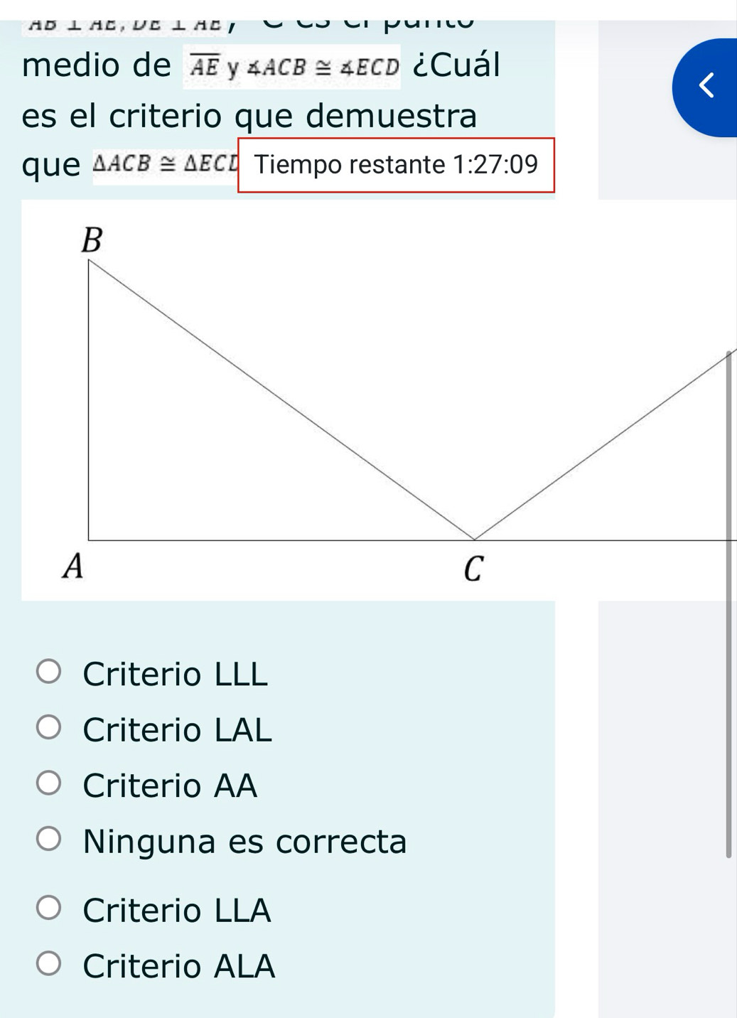 AD⊥ AC
medio de overline AEy∠ ACB≌ ∠ ECD ¿Cuál
es el criterio que demuestra
que △ ACB≌ △ ECD Tiempo restante 1:27:09
Criterio LLL
Criterio LAL
Criterio AA
Ninguna es correcta
Criterio LLA
Criterio ALA