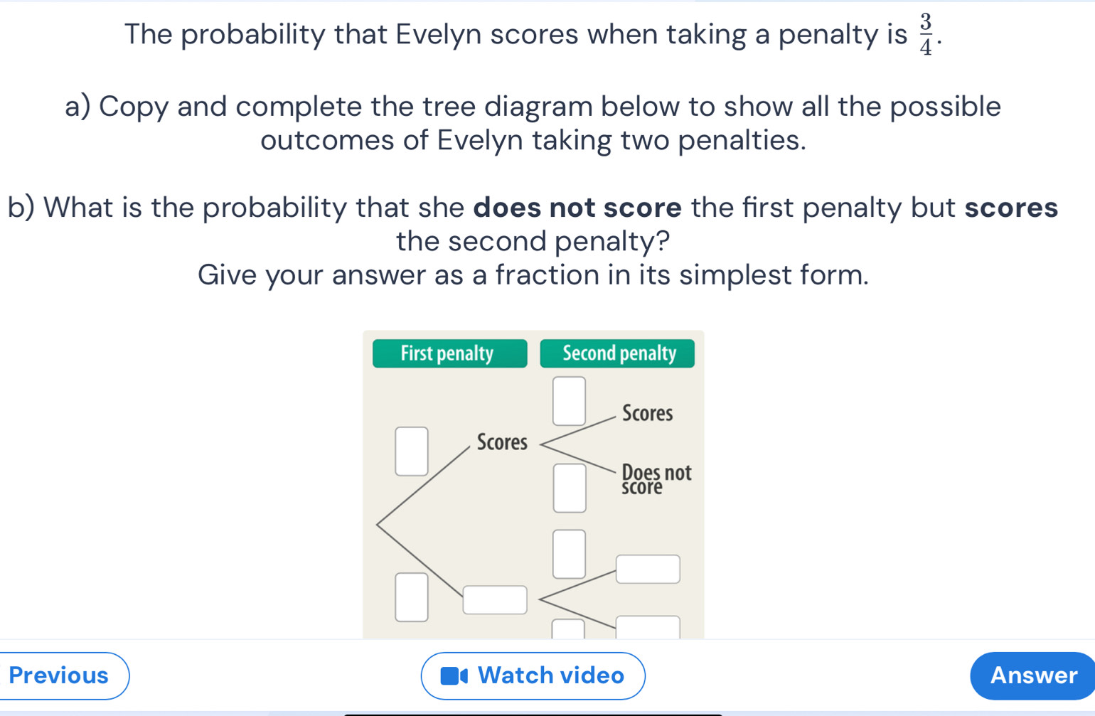 The probability that Evelyn scores when taking a penalty is  3/4 . 
a) Copy and complete the tree diagram below to show all the possible 
outcomes of Evelyn taking two penalties. 
b) What is the probability that she does not score the first penalty but scores 
the second penalty? 
Give your answer as a fraction in its simplest form. 
Previous Watch video Answer