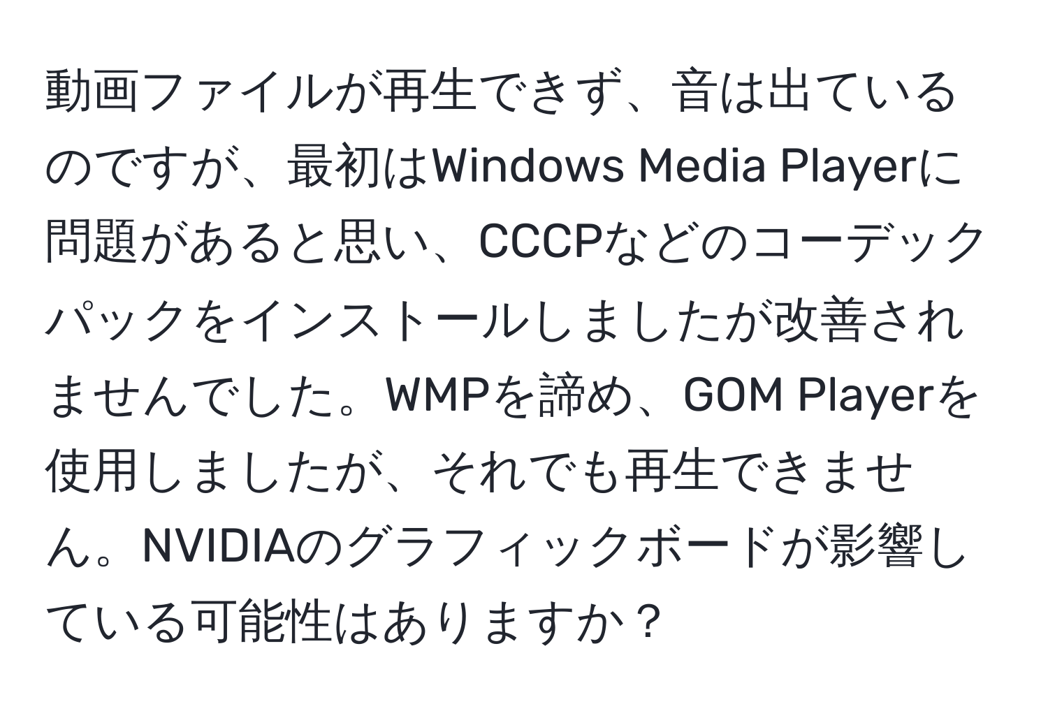 動画ファイルが再生できず、音は出ているのですが、最初はWindows Media Playerに問題があると思い、CCCPなどのコーデックパックをインストールしましたが改善されませんでした。WMPを諦め、GOM Playerを使用しましたが、それでも再生できません。NVIDIAのグラフィックボードが影響している可能性はありますか？