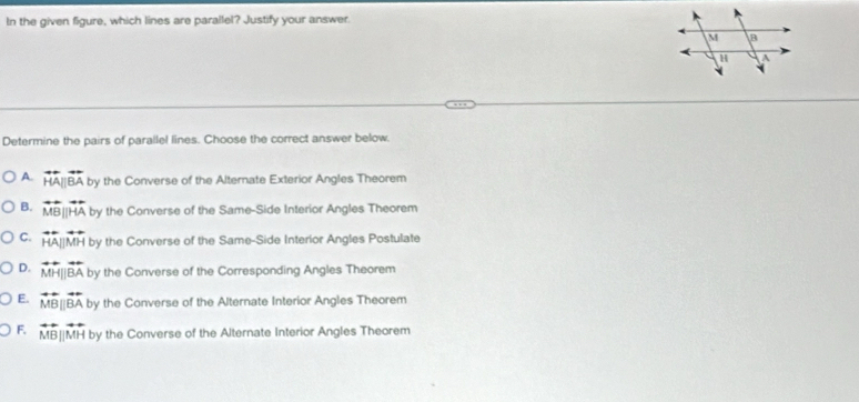 In the given figure, which lines are parallel? Justify your answer.
Determine the pairs of parallel lines. Choose the correct answer below.
A. overleftrightarrow HA||overleftrightarrow BA by the Converse of the Alternate Exterior Angles Theorem
B. overline M [HA by the Converse of the Same-Side Interior Angles Theorem
C. overleftrightarrow HA||overleftrightarrow MH by the Converse of the Same-Side Interior Angles Postulate
D. overleftrightarrow MH||overleftrightarrow BA by the Converse of the Corresponding Angles Theorem
E. overleftrightarrow MB||overleftrightarrow BA by the Converse of the Alternate Interior Angles Theorem
F. overleftrightarrow MB||overleftrightarrow MH by the Converse of the Alternate Interior Angles Theorem