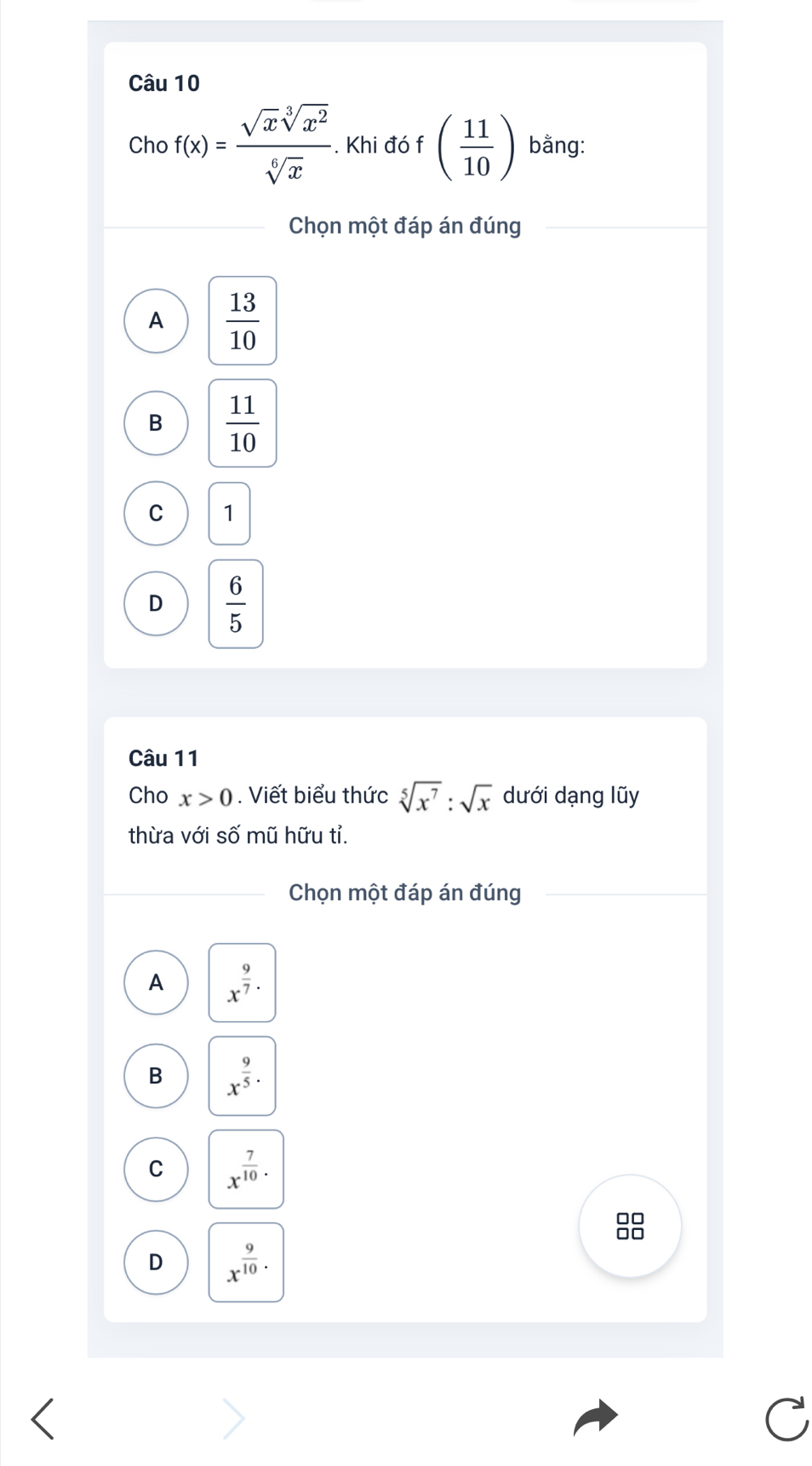 Cho f(x)= sqrt(x)sqrt[3](x^2)/sqrt[6](x) .Kh đó f ( 11/10 ) bằng:
Chọn một đáp án đúng
A  13/10 
B  11/10 
C 1
D  6/5 
Câu 11
Cho x>0. Viết biểu thức sqrt[5](x^7):sqrt(x) dưới dạng lũy
thừa với số mũ hữu tỉ.
Chọn một đáp án đúng
A x^(frac 9)7·
B x^(frac 9)5·
C x^(frac 7)10.
D x^(frac 9)10.
