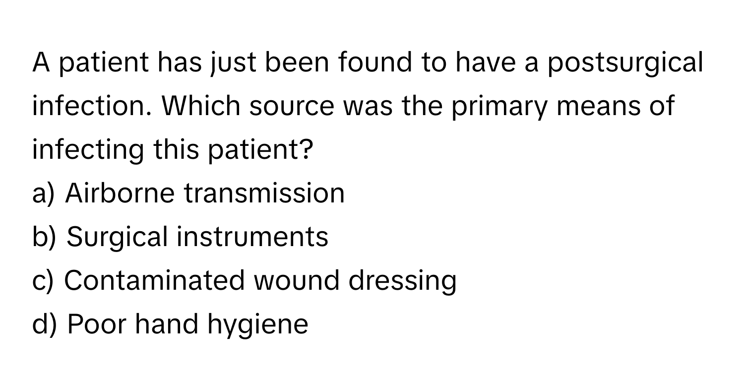 A patient has just been found to have a postsurgical infection. Which source was the primary means of infecting this patient?

a) Airborne transmission 
b) Surgical instruments 
c) Contaminated wound dressing 
d) Poor hand hygiene