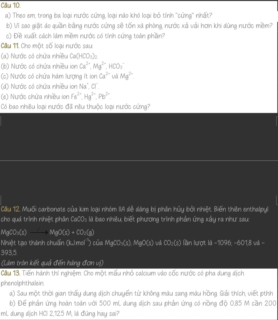 Theo em, trong ba loại nước cứng, loại nào khó loại bỏ tính ''cứng'' nhất?
b) Vì sao giặt áo quần bằng nước cứng sẽ tốn xà phòng, nước xả vải hơn khi dùng nước mềm?
c) Đề xuất cách làm mềm nước có tính cứng toàn phần?
Câu 11. Cho một số loại nước sau:
(a) Nước có chứa nhiều Ca(HCO_3)_2
(b) Nước có chứa nhiều ion Ca^(2+),Mg^(2+),HCO_3^(-
(c) Nước có chứa hàm lượng ít ion Ca^2+) và Mg^(2+).
(d) Nước có chứa nhiều ion Na*, Cl.
(e) Nước chứa nhiều ion Fe^(2+),Hg^(2+),Pb^(2+).
Có bao nhiêu loại nước đã nêu thuộc loại nước cứng?
Câu 12. Muối carbonate của kim loại nhóm IIA dễ dàng bị phân hủy bởi nhiệt. Biến thiên enthalpyl
cho quá trình nhiệt phân CaCO_3 à là bao nhiêu, biết phương trình phản ứng xảy ra như sau:
MgCO_3(s)to MgO(s)+CO_2(g)
Nhiệt tạo thành chuẩn (kJ.mol¹) của MgCO_3(s),MgO(s) và CO_2(s) lần lượt là -1096; -601,8 và -
393,5.
(Làm tròn kết quả đến hàng đơn vị)
Câu 13. Tiến hành thí nghiệm: Cho một mẩu nhỏ calcium vào cốc nước có pha dung dịch
phenolphthalein.
a) Sau một thời gian thấy dung dịch chuyển từ không màu sang màu hồng. Giải thích, viết pthh
b) Để phản ứng hoàn toàn với 500 mL dung dịch sau phản ứng có nồng độ 0,85 M cần 200
mL dung dịch HCl 2,125 M, là đúng hay sai?