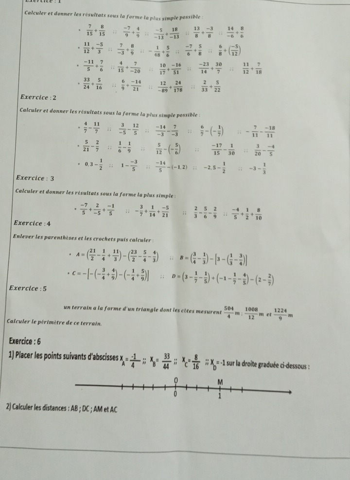 Calculer et donner les résultats sous la forme la plus simple possible :
.  7/15 + 8/15 ; ;  (-7)/9 + 4/9 ; ;  (-5)/-13 + 18/-13 ; ;  13/8 + (-3)/8 ; ;  14/-6 + 8/6 
 11/12 + (-5)/3 ; ;  7/-3 + 8/9 ; ; - 1/48 + 5/6 ; ;  (-7)/6 + 5/8 ; ;  6/8 +( (-5)/12 ).  (-11)/5 + 7/6 ; ;  4/15 + 7/-20 ; ;  10/17 + (-16)/51 ; ;  (-23)/14 + 30/7 ; ;  11/12 + 7/18 
 33/24 + 5/16 ; ;  6/9 + (-14)/21 ; ;  12/-89 + 24/178 ; ;  2/33 + 5/22 
Exercice : 2
Calculer et donner les résultats sous la forme la plus simple possible :
 4/7 - 11/7 ; ;  3/-5 - 12/5 ; ;  (-14)/-3 - 7/-3 ;;  6/7 -(- 1/7 ); ; - 7/11 - (-18)/11 
 5/21 - 2/7 ;;  1/6 - 1/9 ; ;  5/12 -(- 5/6 ); ;  (-17)/15 - 1/30 ; ;  3/20 - (-4)/5 
0.3- 1/2  : ; 1- (-3)/5 ;;  (-14)/5 -(-1,2)  -2,5- 1/2 ;; -3- 1/3 
Exercice : 3
Calculer et donner les résultats sous la forme la plus simple :
.  (-7)/5 + 2/-5 + (-1)/5 ; ; - 3/7 + 1/14 + (-5)/21 ;;  2/3 - 5/6 - 2/9 ; ;  (-4)/5 + 1/2 + 8/10 
Exercice : 4
Enlever les parenthèses et les crochets puis calculer :
A=( 21/2 - 1/4 + 11/3 )-( 23/2 - 5/4 - 4/3 ); ; B=( 3/4 - 1/3 )-[3-( 1/3 - 3/4 )]
c=-[-(- 3/4 + 4/9 )-(- 1/4 + 5/9 )]; ; D=(3- 1/7 - 1/5 )+(-1- 1/7 - 4/5 )-(2- 2/7 )
Exercice : 5
un terrain a la forme d'un triangle dont les côtes mesurens  504/4 m: 1008/12 m et  1224/9 m
Calculer le périmètre de ce terrain
Exercice : 6
1) Placer les points suivants d'abscisses x_A= (-1)/4 ;; x_B= 33/44 ;; x_c= 8/16 ;; X=-1 D  sur la droite graduée ci-dessous :
2) Calculer les distances : AB ; DC ; AM et AC