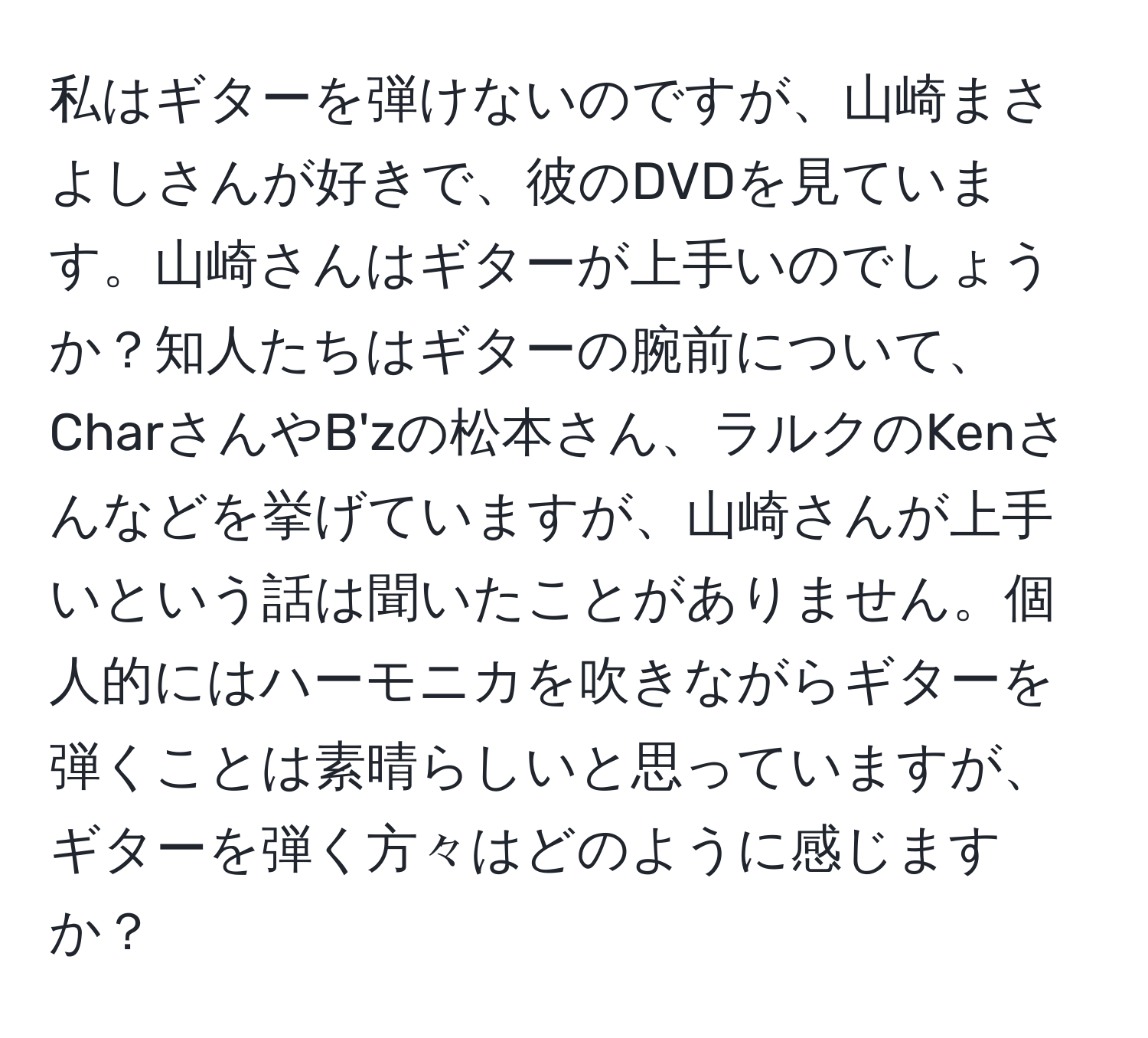 私はギターを弾けないのですが、山崎まさよしさんが好きで、彼のDVDを見ています。山崎さんはギターが上手いのでしょうか？知人たちはギターの腕前について、CharさんやB'zの松本さん、ラルクのKenさんなどを挙げていますが、山崎さんが上手いという話は聞いたことがありません。個人的にはハーモニカを吹きながらギターを弾くことは素晴らしいと思っていますが、ギターを弾く方々はどのように感じますか？