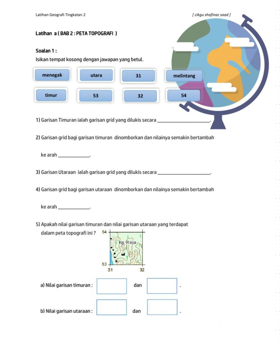 Latihan Geografi Tingkatan 2 
Latihan a ( BAB 2 : PETA TOPOGRAFI ) 
Soalan 1 : 
Isikan tempat kosong dengan jawapan yang betul. 
menegak utara 31
timur 53 32
1) Garisan Timuran ialah garisan grid yang dilukis secara 
2) Garisan grid bagi garisan timuran dinomborkan dan nilainya semakin bertambah 
ke arah_ 
. 
3) Garisan Utaraan ialah garisan grid yang dilukis secara_ 
4) Garisan grid bagi garisan utaraan dinomborkan dan nilainya semakin bertambah 
ke arah_ 
. 
5) Apakah nilai garisan timuran dan nilai garisan utaraan yang terdapat 
dalam peta topografi ini ? 
a) Nilai garisan timuran : dan 
b) Nilai garisan utaraan : dan