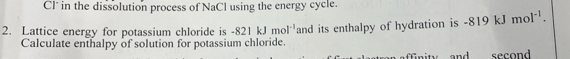 Cl* in the dissolution process of NaCl using the energy cycle. 
2. Lattice energy for potassium chloride is -821kJmol^(-1) and its enthalpy of hydration is -819 kJ mol^(-1). 
Calculate enthalpy of solution for potassium chloride. 
second