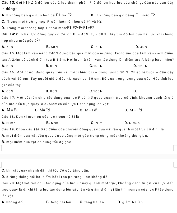 Gọi F1,F2 là độ lớn của 2 lực thành phần, F là độ lớn hợp lực của chúng. Câu nào sau đây
là đúng?
A. F không bao giờ nhỏ hơn cả F1 và F2 B. F không bao giờ bằng F1 hoặc F2
C. Trong mọi trường hợp, F luôn luôn lớn hơn cả F1 và F2
D. Trong mọi trường hợp, F thỏa mãn:F 1· =2≤ F≤ F1+F2
Câu 14: Cho hai lực đồng quy có độ lớn F_1=40N,F_2=30N. Hãy tìm độ lớn của hai lực khi chúng
hợp nhau một góc 0^0 ?
A. 70 N B. 50 N C. 60 N D. 40 N
Câu 15: Một tấm ván nặng 240N được bắc qua một con mương. Trọng âm của tấm ván cách điểm
tựa A 2,4m và cách điểm tựa B 1,2m. Hỏi lực mà tấm ván tác dụng lên điểm tựa A bằng bao nhiêu?
A. 60N . B.80N . C. 100 N. D. 120N.
Câu 16: Một người đang quấy trên vai một chiếc bị có trọng lượng 50 N. Chiếc bị buộc ở đầu gậy
cách vai 60 cm. Tay người giữ ở đầu kia cách vai 30 cm. Bỏ qua trọng lượng của gậy. Hãy tính lực
giữ của tay.
A. 60N . B.80N . C.100 N. D.
17: Một vật rắn chịu tác dụng của lực F có thể quay quanh trục cổ định, khoảng cách từ giá
Câu 1^
của lực đến trục quay là d. Mom en của lực F tác dụng lên vật:
A. M=F.d B. M=Fd C. M=Fd^2 D. M=F^2d
Câu 18: Đơn vị momen của lực trong hệ SI là
A. N.m^2. B. N/m . C. N .m . D. N.m/s.
Câu 19: Chọn câu Sai. Đặc điểm của chuyển động quay của vật rắn quanh một trục cố định là
A. mọi điểm của vật đều quay được cùng một góc trong cùng một khoảng thời gian.
B. mọi điểm của vật có cùng tốc độ góc.
C. khi vật quay nhanh dần thì tốc độ góc tăng dần.
D. đường thẳng nổi hai điểm bất kì có phương luôn không đổi.
Câu 20: Một vật rắn chịu tác dụng của lực F quay quanh một trục, khoảng cách từ giá của lực đến
trục quay là d. Khi tăng lực tác dụng lên sáu lần và giảm d đi hai lần thì momen của lực F tác dụng
lên vật
A. không đổi. B. tăng hai lần. C. tăng ba lần. D. giảm ba lần.