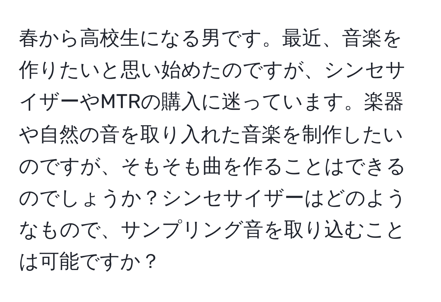 春から高校生になる男です。最近、音楽を作りたいと思い始めたのですが、シンセサイザーやMTRの購入に迷っています。楽器や自然の音を取り入れた音楽を制作したいのですが、そもそも曲を作ることはできるのでしょうか？シンセサイザーはどのようなもので、サンプリング音を取り込むことは可能ですか？