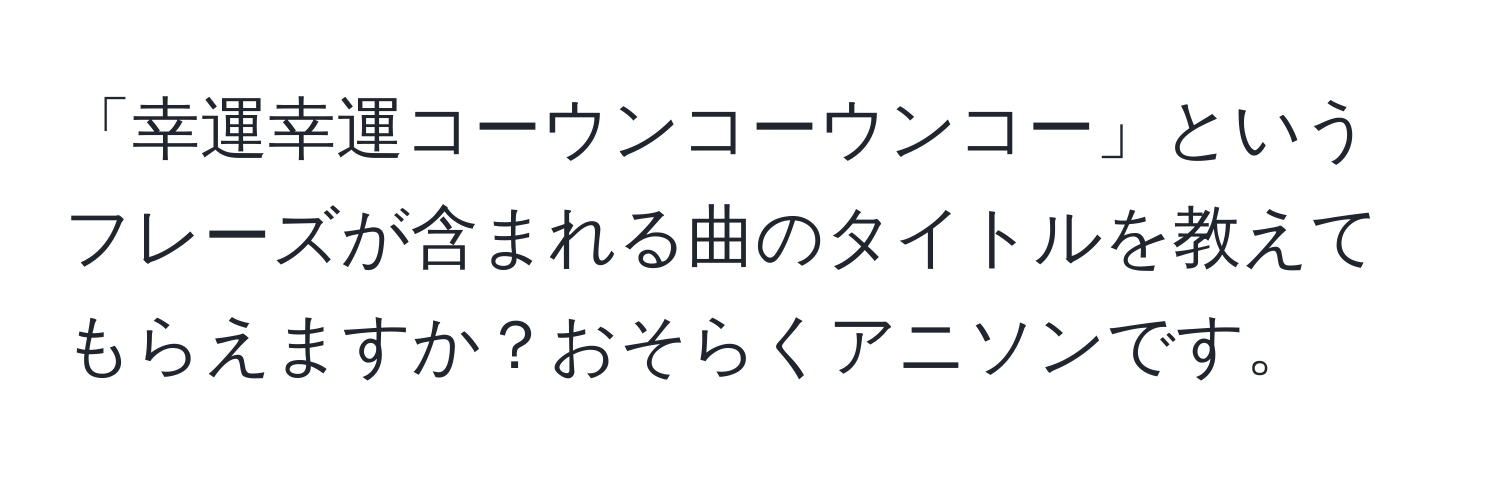 「幸運幸運コーウンコーウンコー」というフレーズが含まれる曲のタイトルを教えてもらえますか？おそらくアニソンです。