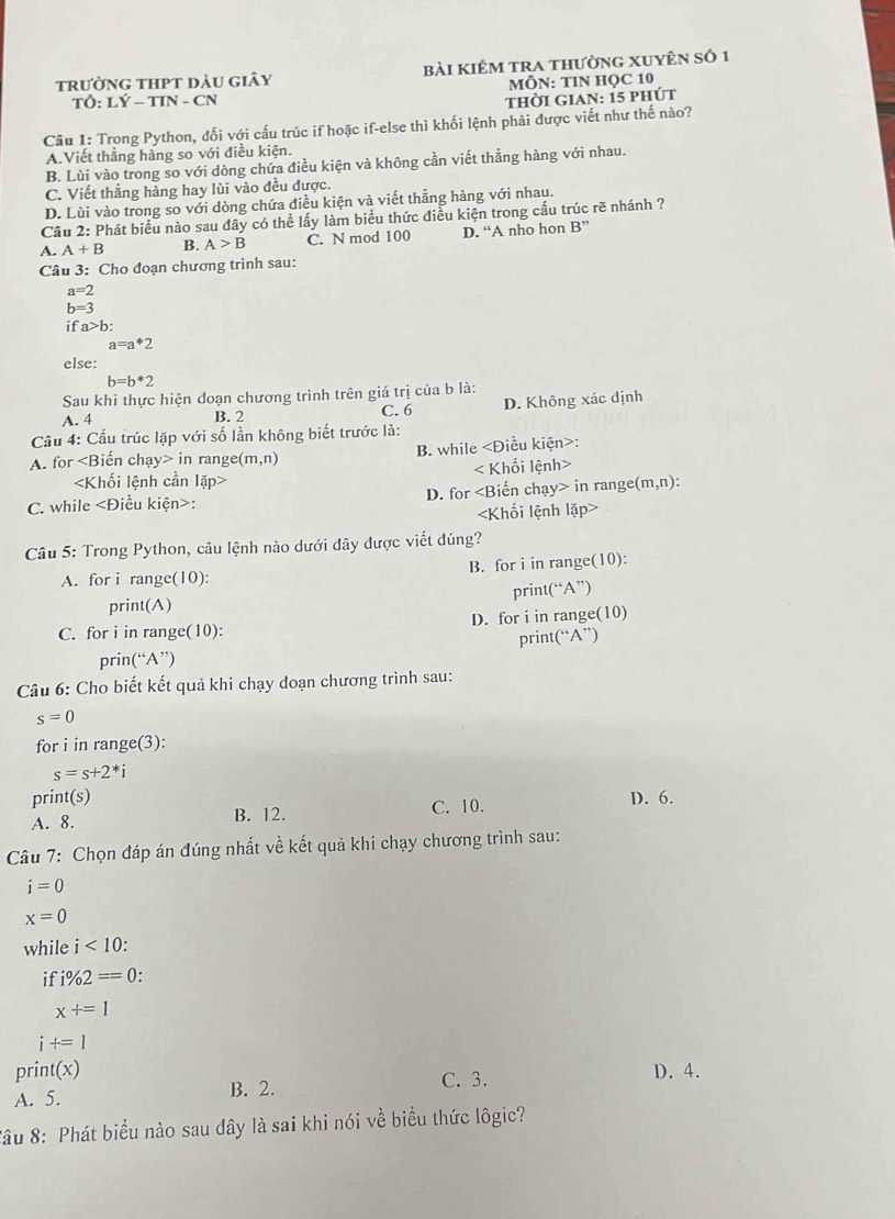 trường thPt dàu giây bài kiêm tra thường xuyên số 1
MÔN: TIN HỌC 10
TÔ: LÝ - TIN - CN thời gian: 15 phút
Câu 1: Trong Python, đối với cấu trúc if hoặc if-else thì khối lệnh phải được viết như thế nào?
A.Viết thắng hàng so với điều kiện.
B. Lùi vào trong so với dòng chứa điều kiện và không cần viết thẳng hàng với nhau.
C. Viết thẳng hàng hay lùi vào đều được.
D. Lùi vào trong so với dòng chứa điều kiện và viết thẳng hàng với nhau.
Cầu 2: Phát biểu nào sau đây có thể lấy làm biểu thức điều kiện trong cấu trúc rẽ nhánh ?
A. A+B B. A>B C. N mod 100 D. “A nho hon B''
Câu 3: Cho đoạn chương trình sau:
a=2
b=3
ifa>b:
a=a*2
else:
b=b*2
Sau khi thực hiện đoạn chương trình trên giá trị của b là:
A. 4 B. 2 C. 6 D. Không xác định
Câu 4: Cầu trúc lặp với số lần không biết trước là:
A. for in range (m,n) B. while _ , Điều kiện>:
< Khối lệnh>
C. while : D. for in range( (m,n)

Câu 5: Trong Python, câu lệnh nào dưới đây được viết dúng?
A. for i range(10): B. for i in range(10):
print(A) print(“A”)
C. for i in range(10): D. for i in range(10)
print(“A”)
prin(“A”)
Câu 6: Cho biết kết quả khi chạy đoạn chương trình sau:
s=0
for i in range(3):
s=s+2^*i
print(s) D. 6.
A. 8. B. 12. C. 10.
Câu 7: Chọn đáp án đúng nhất về kết quả khi chạy chương trình sau:
i=0
x=0
while i<10</tex> .
if i% 2==0.
x+=1
i+=1
print(x) C. 3. D. 4.
A. 5. B. 2.
*âu 8: Phát biểu nào sau dây là sai khi nói về biểu thức lôgic?