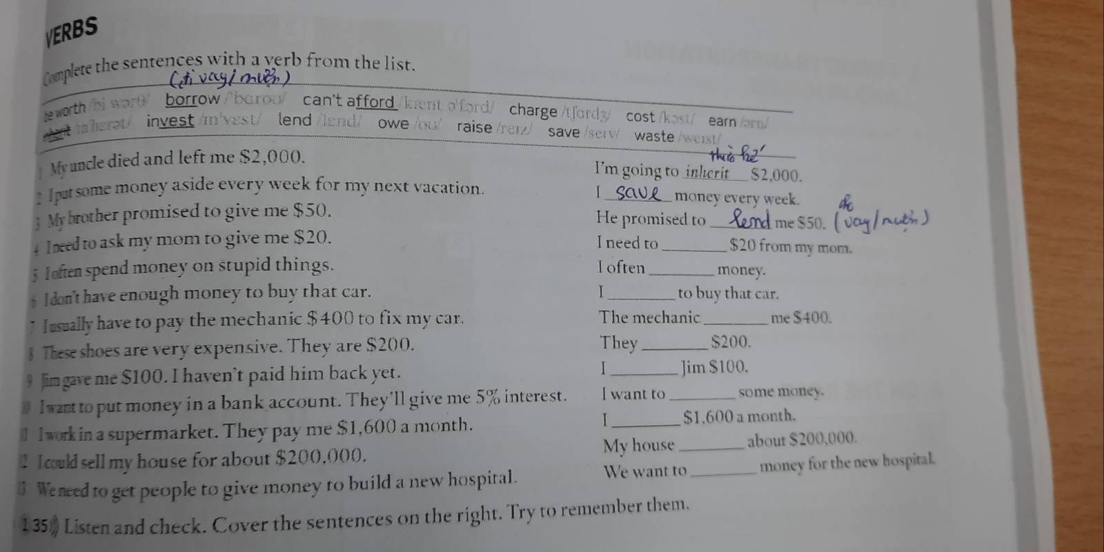 VERBS 
Complete the sentences with a yerb from the list. 
leworth /bi wor θ/ borrow //borou/ can't afford /kuento'ford/ charge /tfordy> cost / ast/ ear ar 
a inherət/ invest/m vest/ lend owe /ou) raise /reɪz save waste/ we 
My uncle died and left me $2,000. 
I'm going to inherit__ $2,000. 
1 pursome money aside every week for my next vacation. _money every week. 
3 Mybrother promised to give me $50. He promised to me $50. 
4 Ineed to ask my mom to give me $20. I need to _ $20 from my mom. 
5 Jaften spend money on stupid things. l often _money. 
I don'thave enough money to buy that car. _to buy that car. 
I usually have to pay the mechanic $400 to fix my car. The mechanic_ me $400. 
§ These shoes are very expensive. They are $200. 
They _ $200. 
Jimgave me $100. I haven't paid him back yet. _Jim $100. 
I wart to put money in a bank account. They'll give me 5% interest. I want to _some money. 
I 
I I work in a supermarket. They pay me $1,600 a month. _ $1.600 a month. 
l 1could sell my house for about $200,000. My house _about $200,000. 
We want to 
$ Weneed to get people to give money to build a new hospital. _money for the new hospital. 
135) Listen and check. Cover the sentences on the right. Try to remember them.