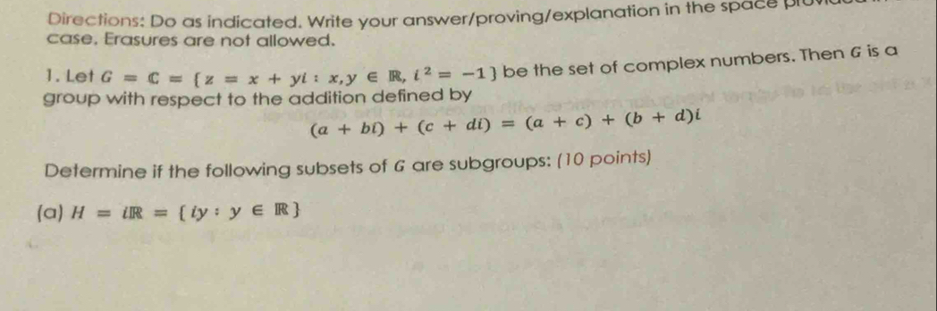 Directions: Do as indicated. Write your answer/proving/explanation in the space plu
case, Erasures are not allowed.
1. Let G=C= z=x+yi:x,y∈ R,i^2=-1 be the set of complex numbers. Then G is a
group with respect to the addition defined by
(a+bi)+(c+di)=(a+c)+(b+d)i
Determine if the following subsets of G are subgroups: (10 points)
(a) H=iR= iy:y∈ R