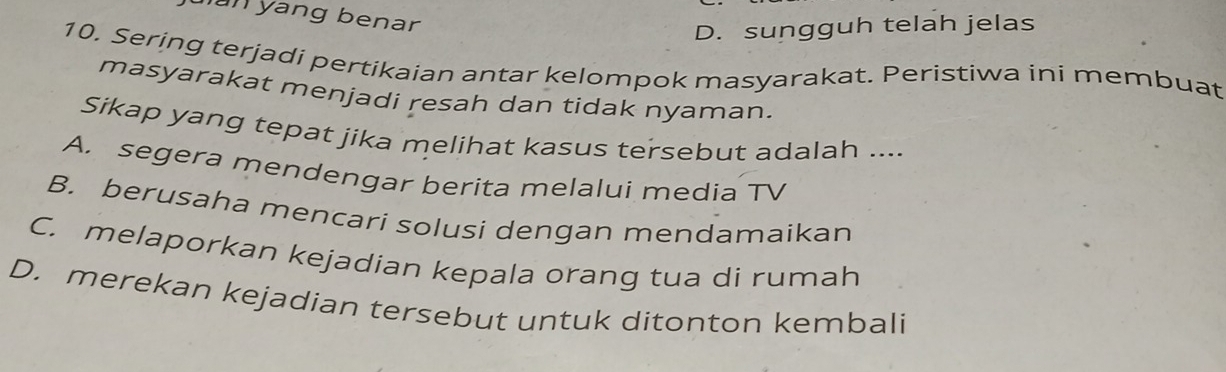 jan yang benar
D. sungguh telah jelas
10. Sering terjadi pertikaian antar kelompok masyarakat. Peristiwa ini membuat
masyarakat menjadi resah dan tidak nyaman.
Sikap yang tepat jika melihat kasus tersebut adalah ....
A. segera mendengar berita melalui media TV
B. berusaha mencari solusi dengan mendamaikan
C. melaporkan kejadian kepala orang tua di rumah
D. merekan kejadian tersebut untuk ditonton kembali