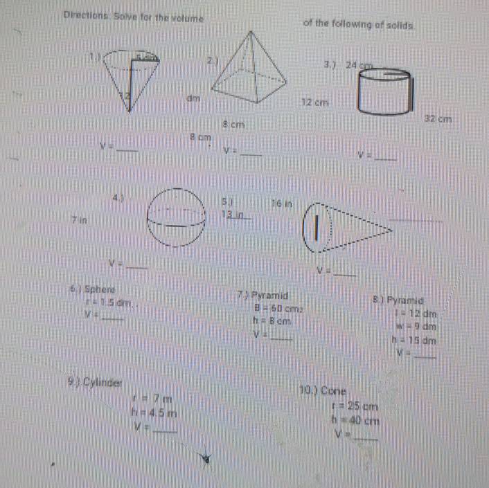 Directions. Solve for the volume of the following of solids. 
3.) 24 cm
dm12 cm
8 cm
32 cm
8 cm
_ V=
_ V=
_ V=
4.)5.) 16 In
7 in
13 in
V= _
V= _ 
6 .) Sphere 7.) Pyramid S.) Pyramid
r=1.5dm,.
V=
_
B=60cm^2
I=12dm
h=8cm
w=9dm
V=
_
h=15dm
V= _ 
9.).Cylinder 10.) Cone
r=7m
h=4.5m
r=25cm
V= _
h=40cm
_ V=