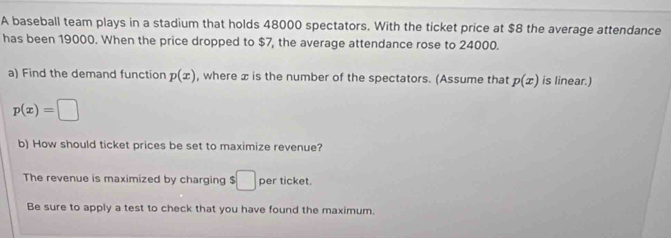 A baseball team plays in a stadium that holds 48000 spectators. With the ticket price at $8 the average attendance 
has been 19000. When the price dropped to $7, the average attendance rose to 24000. 
a) Find the demand function p(x) , where x is the number of the spectators. (Assume that p(x) is linear.)
p(x)=□
b) How should ticket prices be set to maximize revenue? 
The revenue is maximized by charging $□ per ticket. 
Be sure to apply a test to check that you have found the maximum.