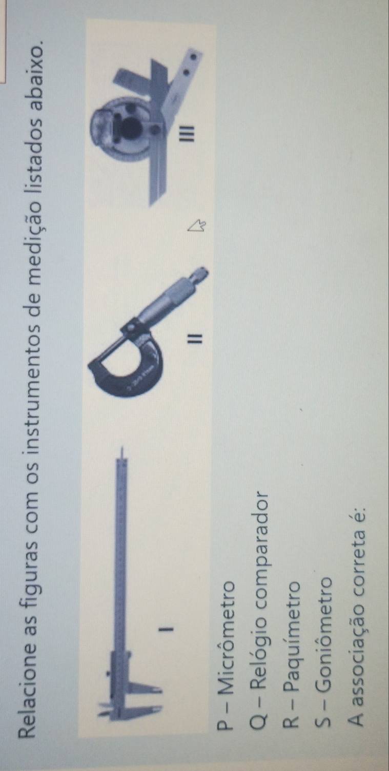 Relacione as figuras com os instrumentos de medição listados abaixo.
Ⅱ
II
P - Micrômetro
Q - Relógio comparador
R - Paquímetro
S - Goniômetro
A associação correta é: