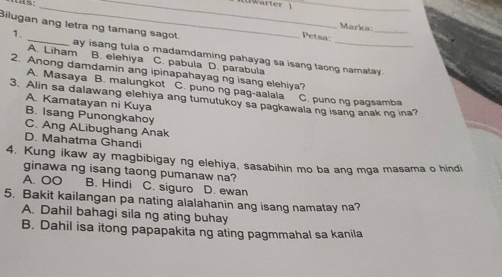 has: __warter )_
Bilugan ang letra ng tamang sagot.
Marka:
_
1.
Petsa:
_
ay isang tula o madamdaming pahayag sa isang taong namatay .
A. Liham B. elehiya C. pabula D. parabula
2. Anong damdamin ang ipinapahayag ng isang elehiya?
A. Masaya B. malungkot C. puno ng pag-aalala C. puno ng pagsamba
3. Alin sa dalawang elehiya ang tumutukoy sa pagkawala ng isang anak ng ina?
A. Kamatayan ni Kuya
B. Isang Punongkahoy
C. Ang ALibughang Anak
D. Mahatma Ghandi
4. Kung ikaw ay magbibigay ng elehiya, sasabihin mo ba ang mga masama o hindi
ginawa ng isang taong pumanaw na?
A. OO B. Hindi C. siguro D. ewan
5. Bakit kailangan pa nating alalahanin ang isang namatay na?
A. Dahil bahagi sila ng ating buhay
B. Dahil isa itong papapakita ng ating pagmmahal sa kanila