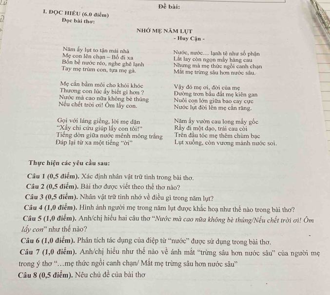 Đề bài:
I. ĐQC HIÉU (6.0 điểm)
Đọc bài thơ:
nhớ mẹ năm lụt
- Huy Cận -
Năm ẩy lụt to tận mái nhà Nước, nước... lạnh tê như số phận
Mẹ con lên chạn - Bố đi xa Lắt lay còn ngọn mấy hàng cau
Bốn bề nước réo, nghe ghê lạnh Nhưng mà mẹ thức ngồi canh chạn
Tay mẹ trùm con, tựa mẹ gà. Mắt mẹ trừng sâu hơn nước sâu.
Mẹ cắn bầm môi cho khỏi khóc Vậy đó mẹ ơi, đời của mẹ
Thương con lúc ấy biết gì hơn ? Đường trơn bấu đất mẹ kiên gan
Nước mà cao nữa không bè thúng Nuôi con lớn giữa bao cay cực
Nếu chết trời ơi! Ôm lấy con. Nước lụt đời lên mẹ căn răng.
Gọi với láng giềng, lời mẹ dặn Năm ấy vườn cau long mấy gốc
“Xẩy chi cứu giúp lầy con tôi!”' Ry đi một dạo, trái cau còi
Tiếng dờn giữa nước mênh mông trắng Trên đầu tóc mẹ thêm chùm bạc
Đáp lại từ xa một tiếng “ời”  Lụt xuống, còn vương mảnh nước soi.
Thực hiện các yêu cầu sau:
Câu 1 (0,5 điểm). Xác định nhân vật trữ tình trong bài thơ.
Câu 2 (0,5 điểm). Bài thơ được viết theo thể thơ nào?
Câu 3 (0,5 điểm). Nhân vật trữ tình nhớ về điều gì trong năm lụt?
Câu 4 (1,0 điểm). Hình ảnh người mẹ trong năm lụt được khắc hoạ như thế nào trong bài thơ?
Câu 5 (1,0 điểm). Anh/chị hiểu hai câu thơ “Nước mà cao nữa không bè thúng/Nếu chết trời ơi! Ôm
lấy con' như thế nào?
Câu 6 (1,0 điểm). Phân tích tác dụng của điệp từ “nước” được sử dụng trong bài thơ.
Câu 7 (1,0 điểm). Anh/chị hiểu như thế nào về ánh mắt “trừng sâu hơn nước sâu” của người mẹ
trong ý thơ “mẹ thức ngồi canh chạn/ Mắt mẹ trừng sâu hơn nước sâu”
Câu 8 (0,5 điểm). Nêu chủ đề của bài thơ