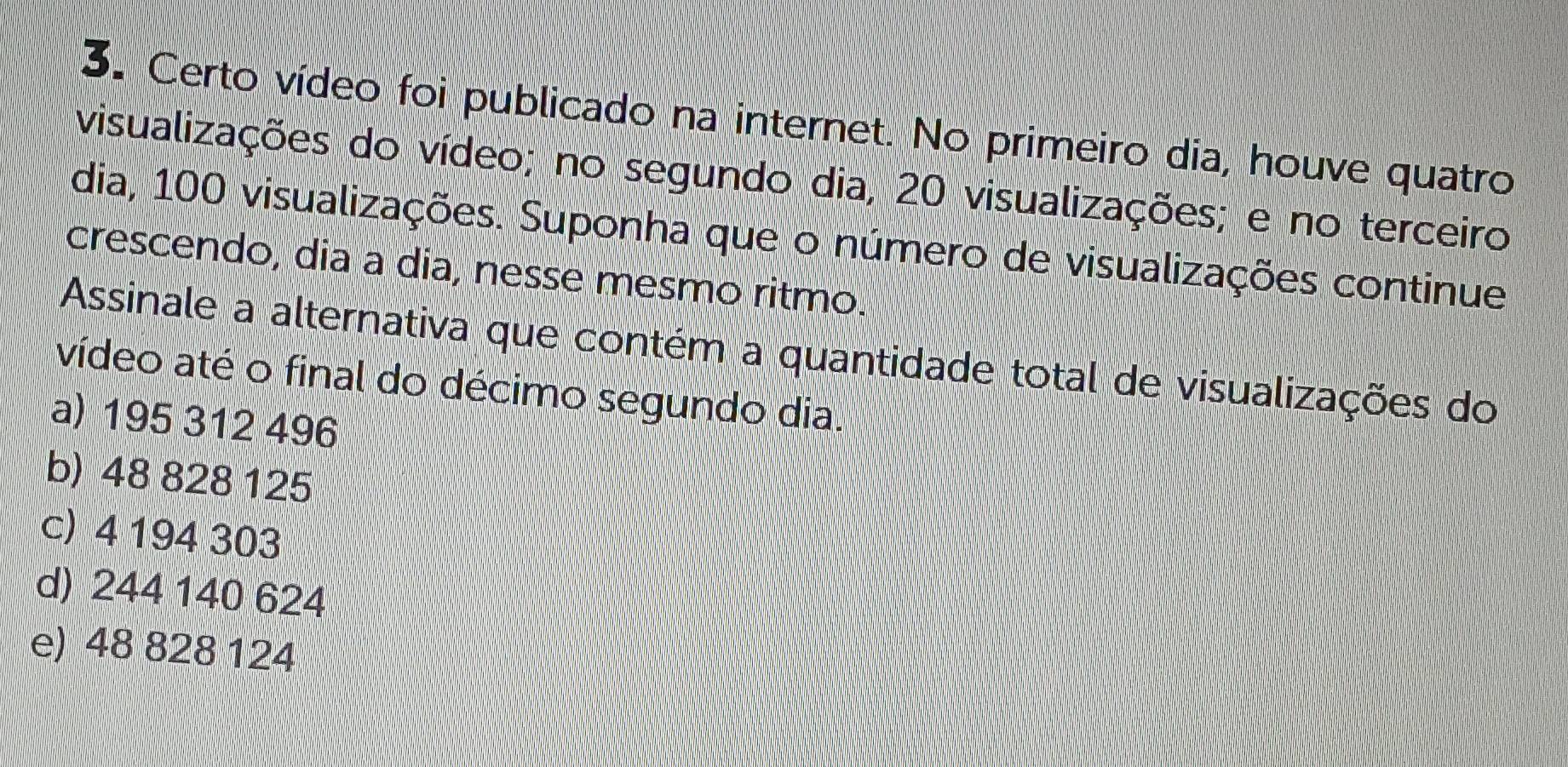 Certo vídeo foi publicado na internet. No primeiro dia, houve quatro
visualizações do vídeo; no segundo dia, 20 visualizações; e no terceiro
dia, 100 visualizações. Suponha que o número de visualizações continue
crescendo, dia a dia, nesse mesmo ritmo.
Assinale a alternativa que contém a quantidade total de visualizações do
vídeo até o final do décimo segundo dia.
a) 195 312 496
b) 48 828 125
c) 4 194 303
d) 244 140 624
e) 48 828 124