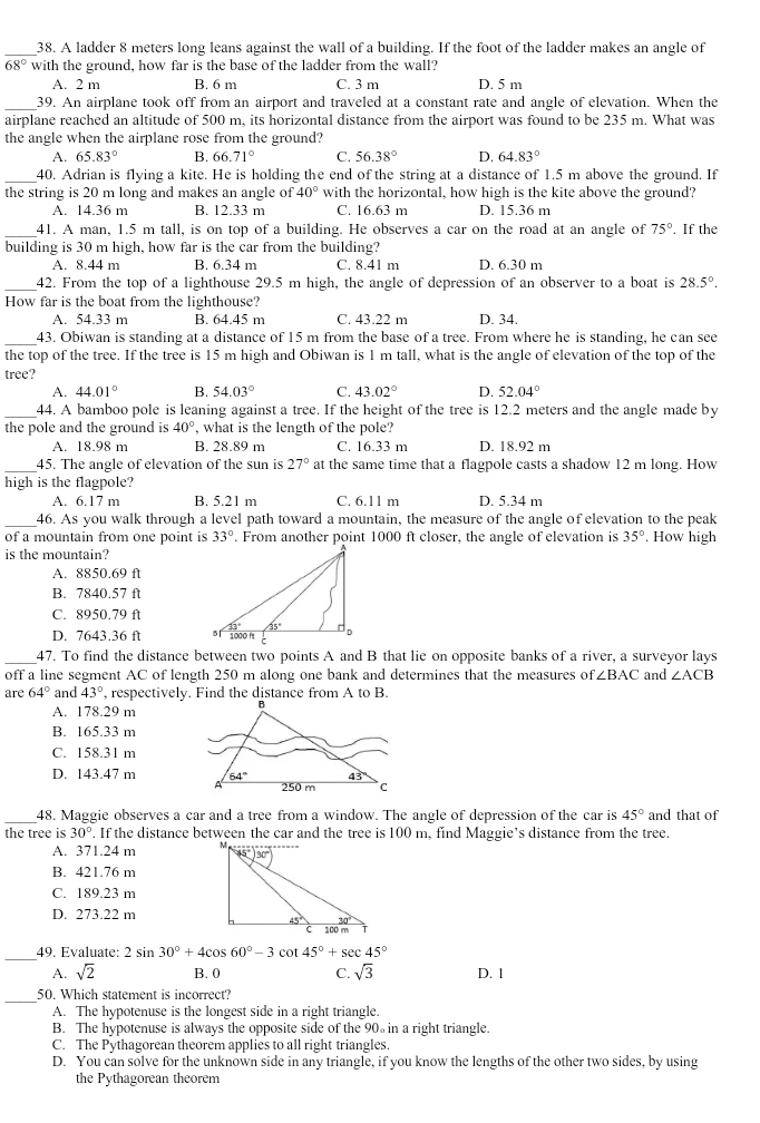 A ladder 8 meters long leans against the wall of a building. If the foot of the ladder makes an angle of
68° with the ground, how far is the base of the ladder from the wall?
A. 2 m B. 6 m C. 3 m D. 5 m
_39. An airplane took off from an airport and traveled at a constant rate and angle of elevation. When the
airplane reached an altitude of 500 m, its horizontal distance from the airport was found to be 235 m. What was
the angle when the airplane rose from the ground?
A. 65.83° B. 66.71° C. 56.38° D. 64.83°
_40. Adrian is flying a kite. He is holding the end of the string at a distance of 1.5 m above the ground. If
the string is 20 m long and makes an angle of 40° with the horizontal, how high is the kite above the ground?
A. 14.36 m B. 12.33 m C. 16.63 m D. 15.36 m
_41. A man, 1.5 m tall, is on top of a building. He observes a car on the road at an angle of 75°. If the
building is 30 m high, how far is the car from the building?
A. 8.44 m B. 6.34 m C. 8.41 m D. 6.30 m
_
42. From the top of a lighthouse 29.5 m high, the angle of depression of an observer to a boat is 28.5°.
How far is the boat from the lighthouse?
A. 54.33 m B. 64.45 m C. 43.22 m D. 34
_
43. Obiwan is standing at a distance of 15 m from the base of a tree. From where he is standing, he can see
the top of the tree. If the tree is 15 m high and Obiwan is 1 m tall, what is the angle of elevation of the top of the
tree?
A. 44.01° B. 54.03° C. 43.02° D. 52.04°
_44. A bamboo pole is leaning against a tree. If the height of the tree is 12.2 meters and the angle made by
the pole and the ground is 40° what is the length of the pole?
A. 18.98 m B. 28.89 m C. 16.33 m D. 18.92 m
_45. The angle of elevation of the sun is 27° at the same time that a flagpole casts a shadow 12 m long. How
high is the flagpole?
A. 6.17 m B. 5.21 m C. 6.11 m D. 5.34 m
_46. As you walk through a level path toward a mountain, the measure of the angle of elevation to the peak
of a mountain from one point is 33°. From another point 1000 ft closer, the angle of elevation is 35° How high
is the mountain?
A. 8850.69 ft
B. 7840.57 ft
C. 8950.79 ft
D. 7643.36 ft 
_47. To find the distance between two points A and B that lie on opposite banks of a river, a surveyor lays
off a line segment AC of length 250 m along one bank and determines that the measures of ∠ BAC and ∠ ACB
are 64° and 43° , respectively. Find the distance from A to B.
A. 178.29 m
B. 165.33 m
C. 158.31 m
D. 143.47 m 
_
48. Maggie observes a car and a tree from a window. The angle of depression of the car is 45° and that of
the tree is 30°. If the distance between the car and the tree is 100 m, find Maggie’s distance from the tree.
A. 371.24 m 
B. 421.76 m
C. 189.23 m
D. 273.22 m
_
49. Evaluate: 2sin 30°+4cos 60°-3cot 45°+sec 45°
A. sqrt(2) B. 0 C. sqrt(3) D. 1
_
50. Which statement is incorrect?
A. The hypotenuse is the longest side in a right triangle.
B. The hypotenuse is always the opposite side of the 90 in a right triangle.
C. The Pythagorean theorem applies to all right triangles.
D. You can solve for the unknown side in any triangle, if you know the lengths of the other two sides, by using
the Pythagorean theorem