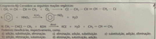 Cesgranrio-RJ) Considere as seguintes reações orgânicas:
LCH_2=CH-CH=CH_3; ClCl_H-CH=CH-CH, -Cl
O+HNO_3xrightarrow N_2SO_4□ +NO_2+H_2O
CH_3-CHCl-CH_2+KOHxrightarrow KKCl+H_2O+CH_3-CH=OH_2
Podemos classificã-las, respectivamente, como:
a) adição, substituição, eliminação. c) eliminação, adição, substituição. e) substituição, adição, eliminação,
b) adição, eliminação, substituição. d) eliminação, substituição, adição.