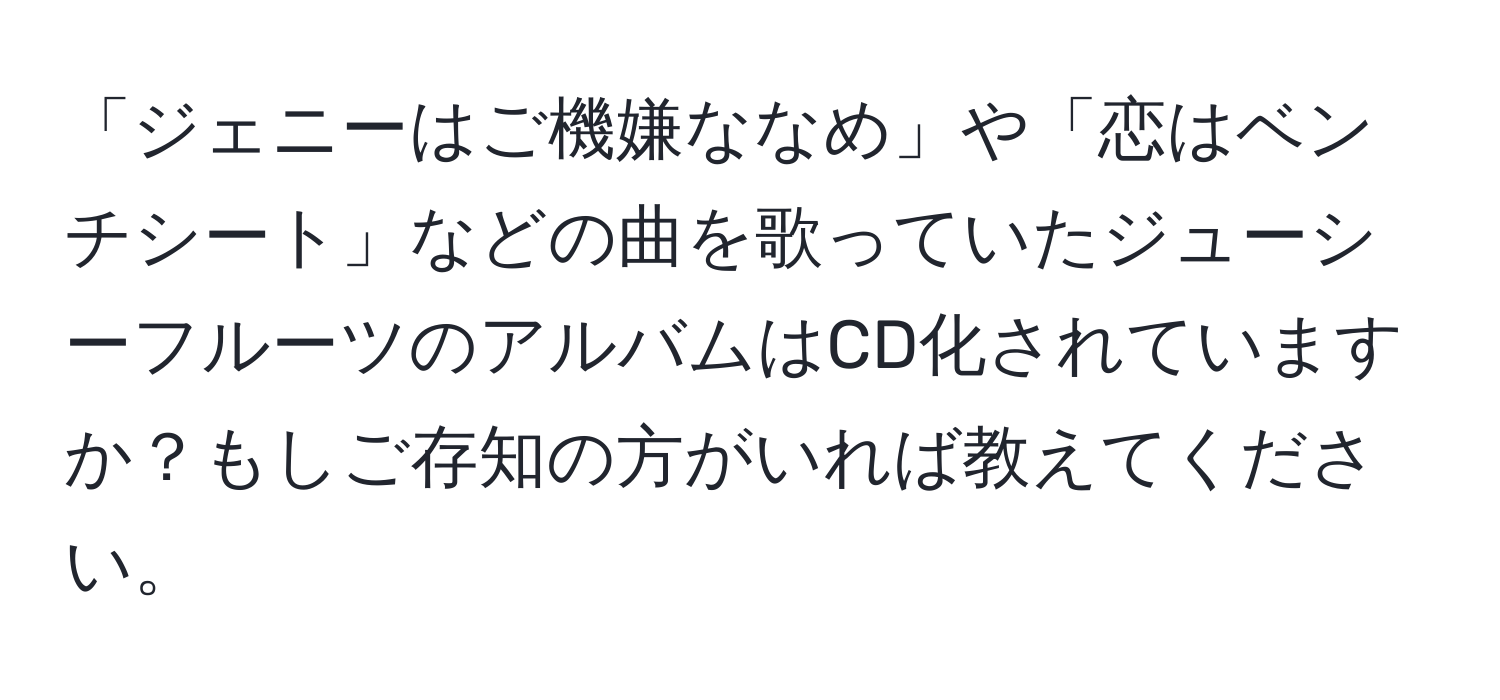 「ジェニーはご機嫌ななめ」や「恋はベンチシート」などの曲を歌っていたジューシーフルーツのアルバムはCD化されていますか？もしご存知の方がいれば教えてください。