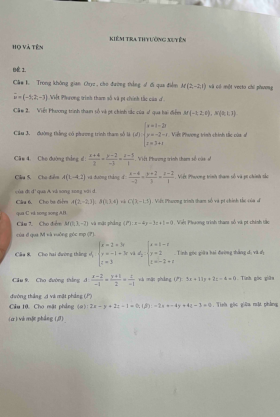 KIÉM tRA thyƯỜnG XUyÊn
họ và tên
ĐÈ 2.
Câu 1. Trong không gian Oxyz , cho đường thẳng đ đi qua điểm M(2;-2;1) và có một vecto chỉ phương
overline u=(-5;2;-3) Viết Phương trình tham số và pt chính tắc của đ .
Câu 2. Viết Phương trình tham số và pt chính tắc của ơ qua hai điểm M(-1;2;0),N(0;1;3).
Câu 3. đường thẳng có phương trình tham số là (d):beginarrayl x=1-2t y=-2-t z=3+tendarray.. Viết Phương trình chính tắc của đ
Câu 4. Cho đường thẳng d:  (x+4)/2 = (y-2)/-3 = (z-5)/1 . Viết Phương trình tham số của d
Câu 5. Cho điểm A(1;-4;2) và đường thẳng đ :  (x-4)/-2 = (y+2)/3 = (z-2)/1 . Viết Phương trình tham số và pt chính tắc
của đt d^, qua A và song song với d.
Câu 6. Cho ba điểm A(2;-2;3);B(1;3;4) và C(3;-1;5). Viết Phương trình tham số và pt chính tắc của đ
qua C và song song AB.
Câu 7. Cho điểm M(1;3;-2) và mặt phẳng (P):x-4y-3z+1=0. Viết Phương trình tham số và pt chính tắc
của d qua M và vuông góc mp (P).
Câu 8. Cho hai đường thắng d_1:beginarrayl x=2+3i y=-1+3i z=3endarray. và d_2:beginarrayl x=1-t y=2 z=-2+tendarray. Tính góc giữa hai đường thẳng đị và đị
Câu 9. Cho đường thẳng Δ:  (x-2)/-1 = (y+1)/2 = z/-1  và mặt phẳng (P): 5x+11y+2z-4=0. Tính góc giữa
đường thắng ⊿ và mặt phẳng (P)
Câu 10. Cho mặt phẳng (alpha ):2x-y+2z-1=0; β ):-2x+-4y+4z-3=0. Tính góc giữa mặt phẳng
(α) và mặt phẳng (β)