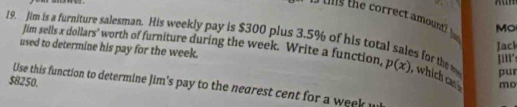 correct a mount 
O 
Jim sells x dollars' worth of furniture during the week. Write a function, p(x)
19. Jim is a furniture salesman. His weekly pay is $300 plus 3.5% of his total sales for the ,which ca 
used to determine his pay for the week. 
Jack 
jirs 
pur
$8250. 
mo 
Use this function to determine Jim's pay to the negrest cent for a week u