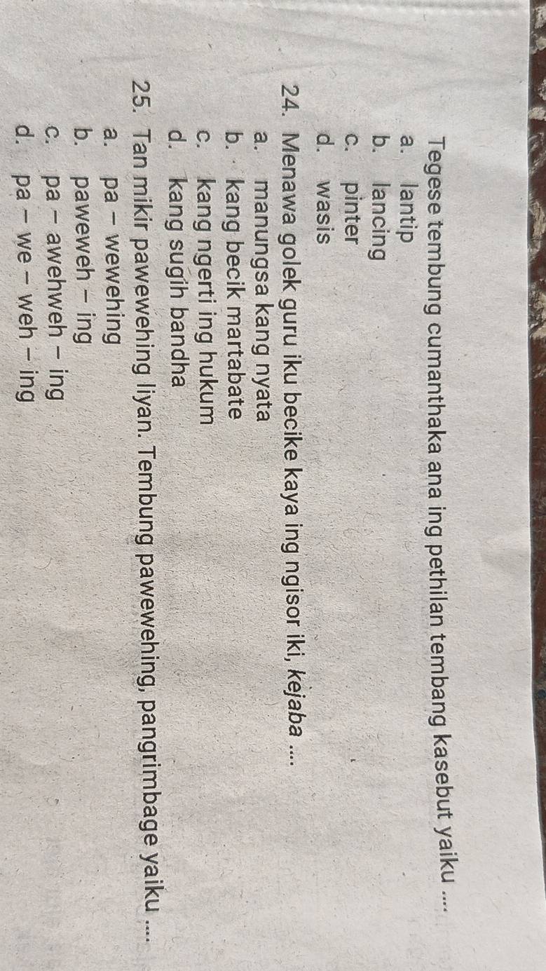 Tegese tembung cumanthaka ana ing pethilan tembang kasebut yaiku ....
a. lantip
b. lancing
c. pinter
d. wasis
24. Menawa golek guru iku becike kaya ing ngisor iki, kejaba ....
a. manungsa kang nyata
b. kang becik martabate
c. kang ngerti ing hukum
d. kang sugih bandha
25. Tan mikir pawewehing liyan. Tembung pawewehing, pangrimbage yaiku ....
a. pa- wewehing
b. paweweh - ing
c. pa - awehweh - ing
d. pa - we - weh - ing