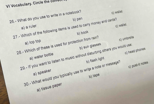 VI Vocabulary. Circle the core
26.- What do you use to write in a notebook? c) wallet
a) a ruler b) pen
c) wallet
27.- Which of the following items is used to carry money and cards?
a) lop top b) book
28.- Which of these is used for protection from rain?
a) water bottle b) sun glasses c) umbrella
c) head phones
29.- If you want to listen to music without disturbing others you would use
c) post-it notes
30.- What would you typically use to write a note or message? b) flash light
a) speaker
a) tissue paper b) tape